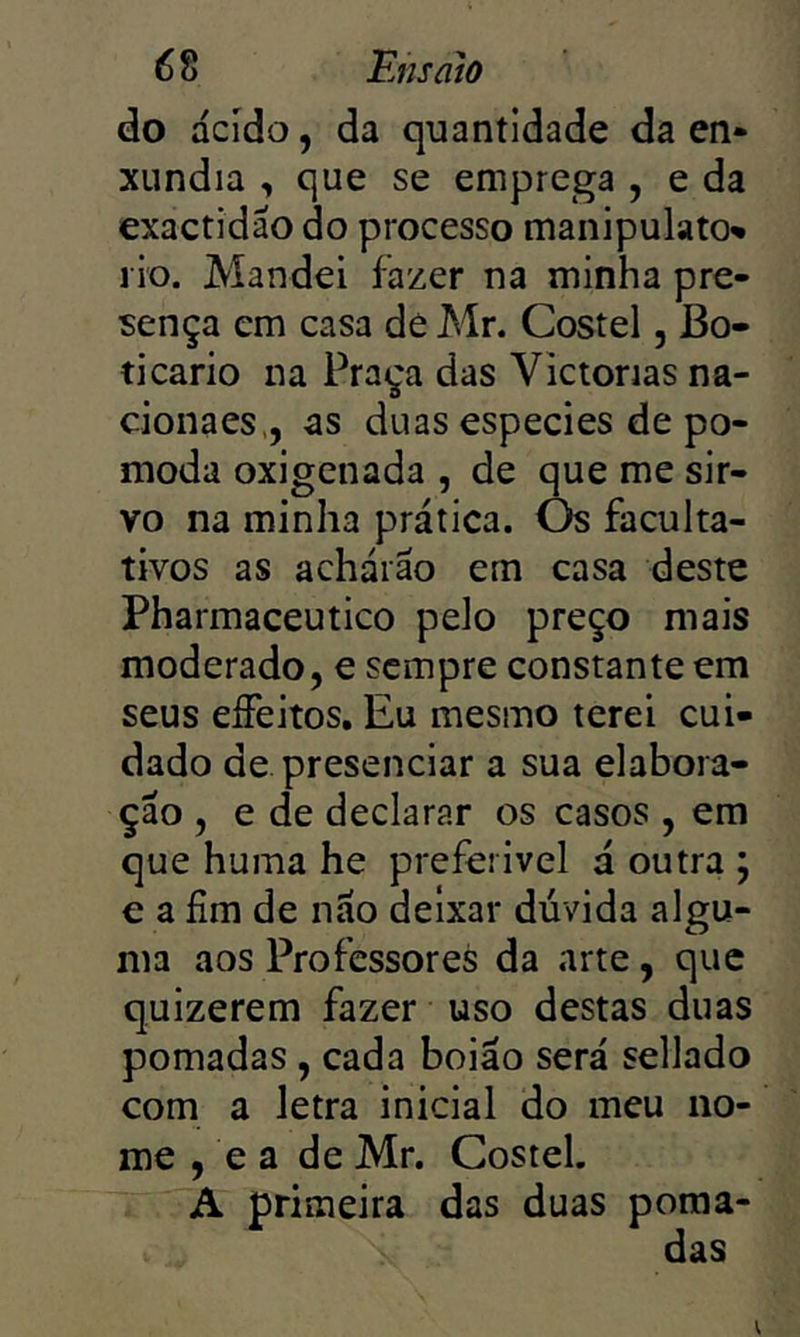 do ácido, da quantidade da en- xúndia , que se emprega , e da exactidão do processo manipulato» l io. Mandei fazer na minha pre- sença em casa de Mr. Costel, Bo- ticário na Praça das Victorias na- cionaes,, as duas especies de po- moda oxigenada , de que me sir- vo na minha prática. Os faculta- tivos as acháiáo em casa deste Pharmaceutico pelo preço mais moderado, e sempre constante em seus eífeitos, Eu mesmo terei cui- dado de presenciar a sua elabora- ção , e de declarar os casos , em que huma he preferivel á outra ; € a fim de não deixar dúvida algu- ma aos Professores da arte, que quizerem fazer uso destas duas pomadas , cada boião será sellado com a letra inicial do meu no- me , e a de Mr. Costel. A primeira das duas poma- das V