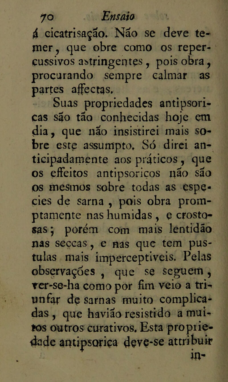 4 cicatrisação. Não se deve te- mer, que obre como os reper- cussivos astringentes , pois obra, procurando sempre calmar as partes aífectas. Suas propriedades antipsori- cas são tão conhecidas hoje em dia, que não insistirei mais so- bre este assumpto, S(S direi an- ticipadamente aos práticos, que os eíFeitos antipsoriços não são os mesmos sobre todas as espe- cies de sarna , pois obra prom- ptamente nas húmidas , e crosto- sas; porém com mais lentidão nas seçcas, e nas que tem pús- tulas mais imperceptíveis. Pelas observações , que se seguem, Tcr-se-ha como por fim veio a tri- unfar dç sarnas muito complica- das , que havião resistido a mui- tos outros curativos. Esta proptie- dade antipsoriça dçve-se attribuir