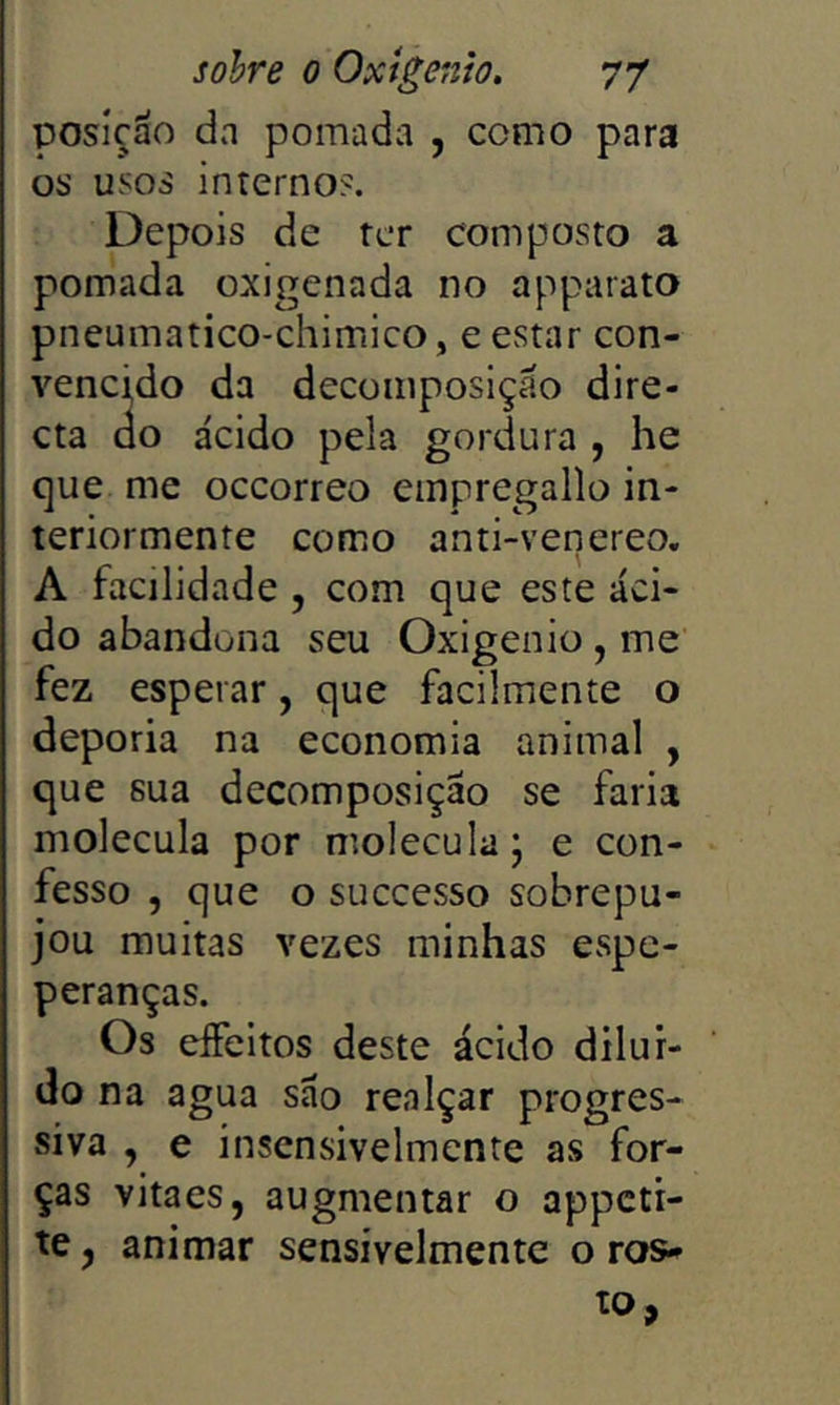 posição da pomada , como para os usos internos. Depois de ter composto a pomada oxigenada no apparato pneumatico-chimico, e estar con- vencido da decomposição dire- cta do ácido pela gordura , he c]ue me occorreo empregallo in- teriormente como anti-venereo. A facilidade , com que este áci- do abandona seu Oxigênio, me fez esperar, que facilmente o deporia na economia animal , que sua decomposição se faria molécula por molécula j e con- fesso , que o successo sobrepu- jou muitas vezes minhas espe- peranças. Os effeltos deste ácido dilur- do na agua são realçar progres- siva , e insensivelmente as for- ças vitaes, augmentar o appcti- te, animar sensivelmente o ros- to,