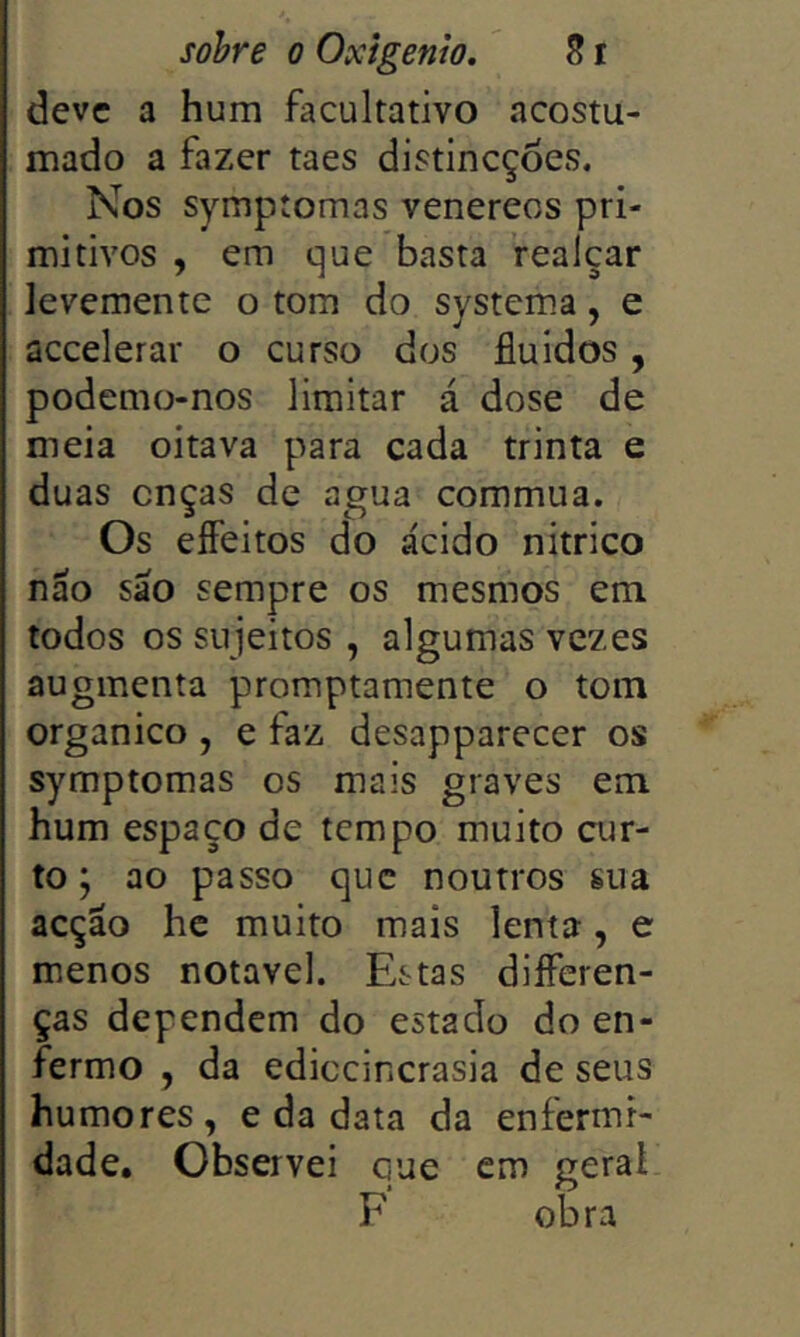 deve a hum facultativo acostu- mado a fazer taes distlncçòes. Nos symptomas venereos pri- mitivos , em que basta realçar levemente o tom do system.a, e accelerar o curso dos fluidos, podemo-nos limitar á dose de meia oitava para cada trinta e duas onças de agua commua. Os effeitos do ácido nitrico náo sáo sempre os mesmos em todos os sujeitos , algumas vezes augmenta promptamente o tom orgânico , e faz desapparecer os symptomas os mais graves em hum espaço de tempo muito cur- to ; ao passo que noutros sua acção he muito mais lenta, e menos notável. Estas diíferen- ças dependem do estado do en- fermo , da ediccincrasia de seus humores, e da data da enfermi- dade. Observei que cm geral F obra