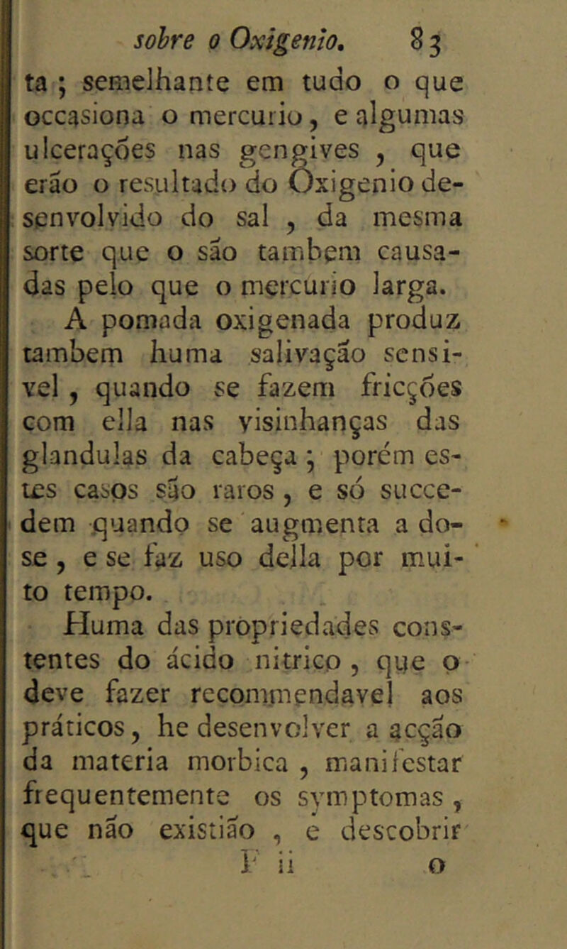 ta ; semelhante em tudo o que occasiona o mercúrio, e algumas ulcerações nas gengives , que erão o resultado do Oxigênio de- senvolvido do sal , da mesma sorte que o são também causa- das peio que o mçrcuiio larga. A pomada oxigenada produz também huma salivação sensí- vel , quando se fazem fricções Gom ella nas yisinhanças das glandulas da cabeça \ porém es- tes casQs são raros, e só succe- dem quando se augmenta a do- se , e se faz uso dejla por mui- to tempo. Huma das propriedades cons- tentes do ácido nitricp , qye o- deve fazer recommendavel aos práticos, he desenvolver a acção da matéria morbica , manifestar frequentemente os svmptomas , que não exisíiao , e descobrir