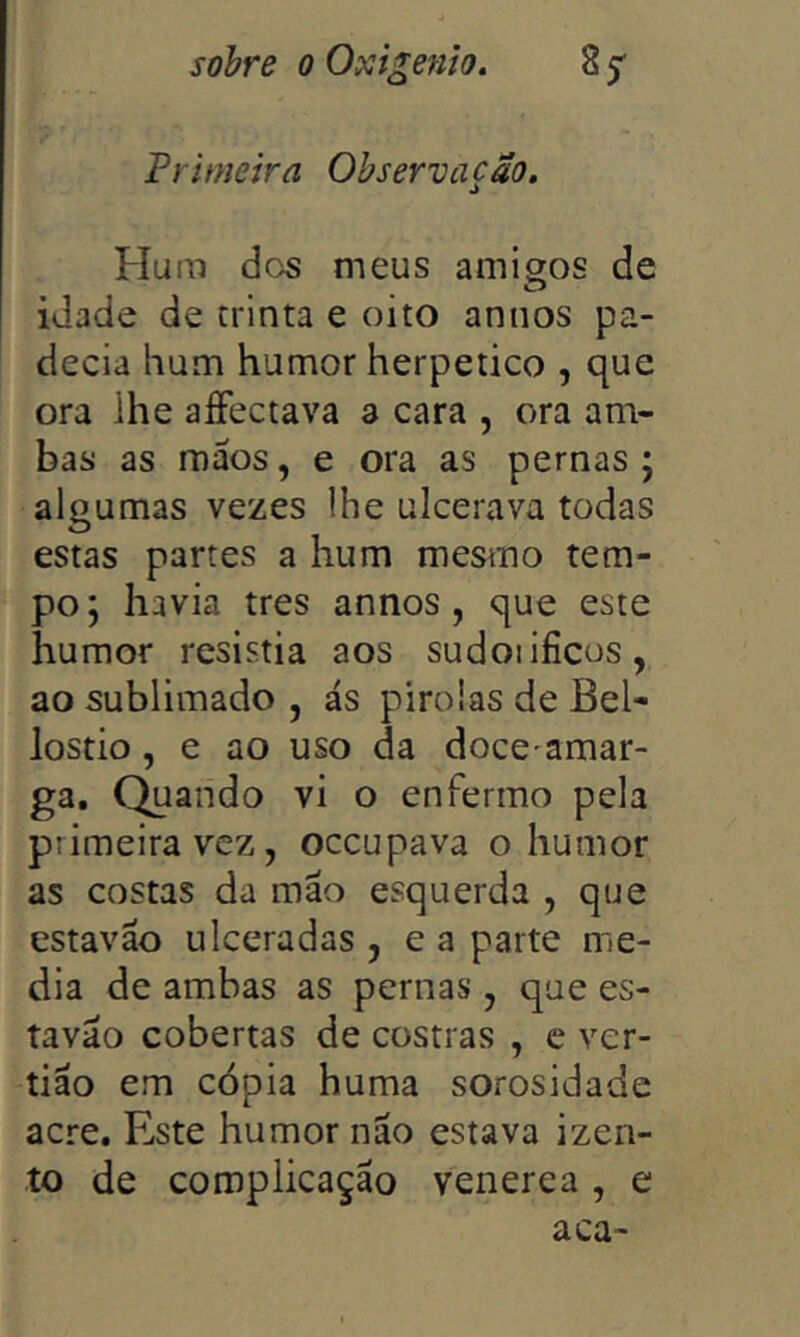 Primeira Observação» Flura dos meus amigos de idade de trinta e oito annos pa- decia hum humor herpetico , que ora ihe aíFectava 3 cara , ora am- bas as máos, e ora as pernas; algumas vezes lhe ulcerava todas estas partes a hum mesmo tem- po; havia tres annos, que este humor resistia aos sudoiificos, ao sublimado , ás pirolas de Bel- lostio, e ao uso da doce amar- ga. Quando vi o enfermo pela primeira vez, oceupava o humor as costas da mão esquerda , que estavão ulceradas, e a parte me- dia de ambas as pernas , que es- tavão cobertas de costras , e ver- tião em cópia huma sorosidade acre. Este humor não estava izen- to de complicação venerea, e aca-