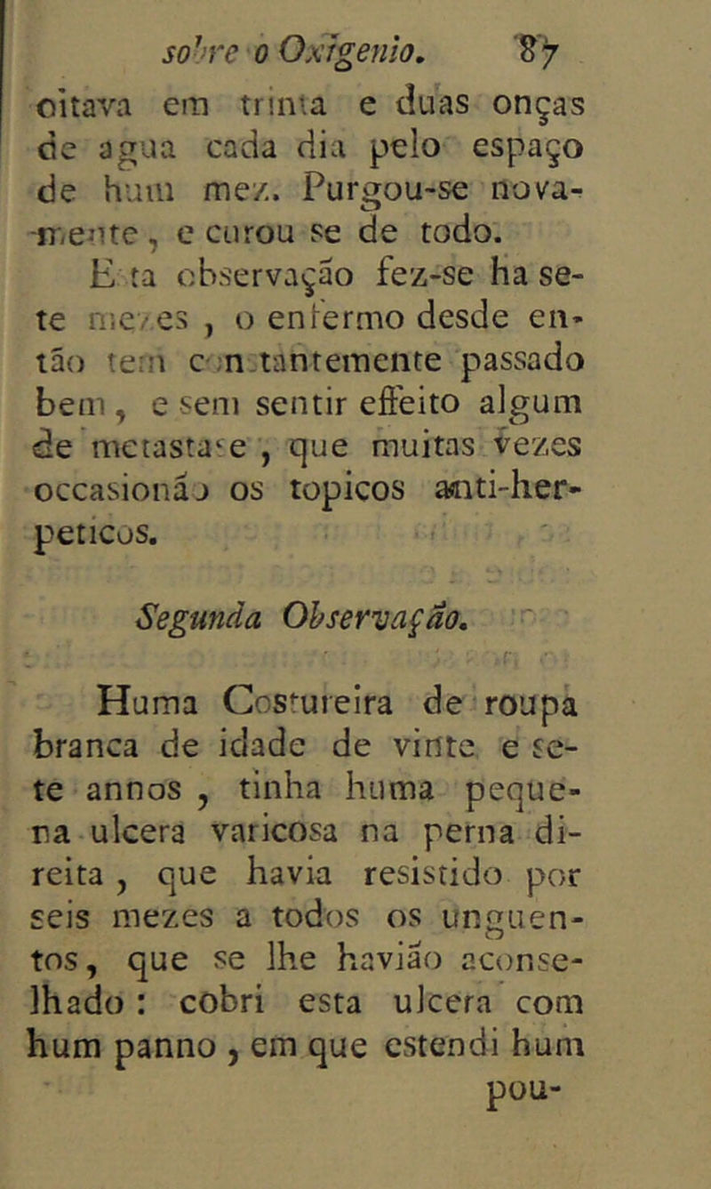 oitava era trinta e duas onças dc agua cada dia pelo espaço de hum me/.. Purgou-se nova- Cl iT/entc, e curou se de todo. E ta observação fez-se ha se- te nieves , o eniermo desde en- tão tern C';n.;tanteraeiite passado bem , e sera sentir eíFeito algum áe metasta^e , que fnuitas Vezes occasionáj os topicos aoti-her- peticos. Segunda Ohsewaçao, Huma Costureira de roupa branca de idade de vinte e se- te annos , tinha huma peque- na ulcera varicosa na perna di- reita , que havia resistido por seis mezes a todos os uncuen- O tos, que se lhe havião aconse- lhado : cobrí esta ulcera com hum panno , em que estendi hum