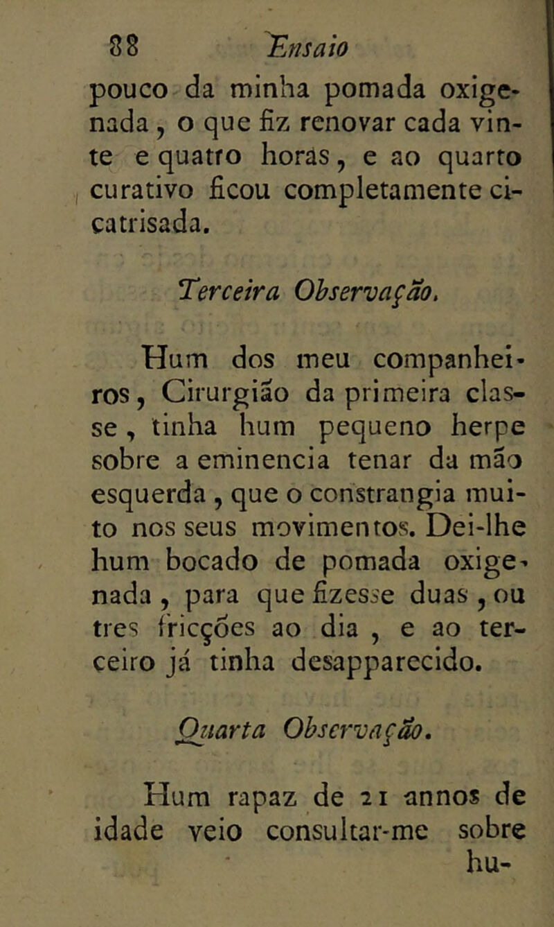 pouco da minha pomada oxige- nada , o que fiz renovar cada vin- te e quatro horas, e ao quarto curativo ficou completamente ci- catrisada. Terceira Observação, Hum dos meu companhei- ros, Cirurgião da primeira clas- se , tinha hum pequeno herpe sobre a eminencia tenar da mão esquerda , que o constrangia mui- to nos seus movimentos. Dei-lhe hum bocado de pomada oxige- nada , para que fizesse duas , ou tres íricçoes ao dia , e ao ter- ceiro já tinha desapparecido. Oiiarta Observação. Hum rapaz de ai annos de idade veio consultar-me sobre hu-