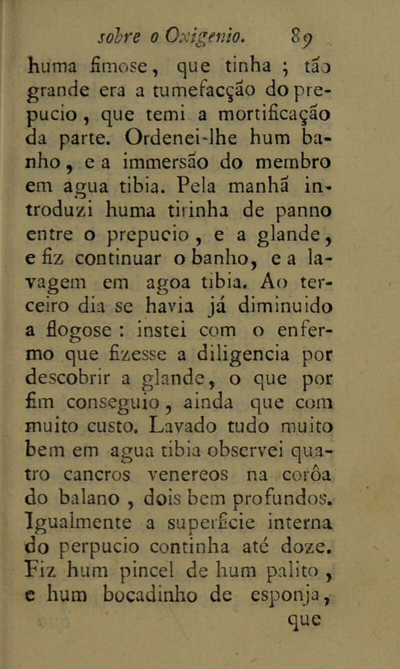 huma íimose, que tinha \ táo grande era a tumefacção do pre- púcio , que temi a mortificação da parte. Ordencidhe hum ba- nho , e a immersão do membro em agua tibia. Pela manhã in- troduzi huma tiiinha de panno entre o prepúcio, e a glande, e fiz continuar o banho, e a la- vagem em agoa tibia. Ao ter- ceiro dia SC havia já diminuido a flogose : instei com o enfer- mo que fizesse a diligencia por descobrir a glande, o que por fim conseguio, ainda que com muito custo. Lavado tudo muito bem em agua tibia observei qua- tro cancros venereos na coroa do baiano , dois bem profundos. Igualmente a superficie interna do perpucio continha até doze. Fiz hum pincel de hum palito , c hum bocadinho de esponja,