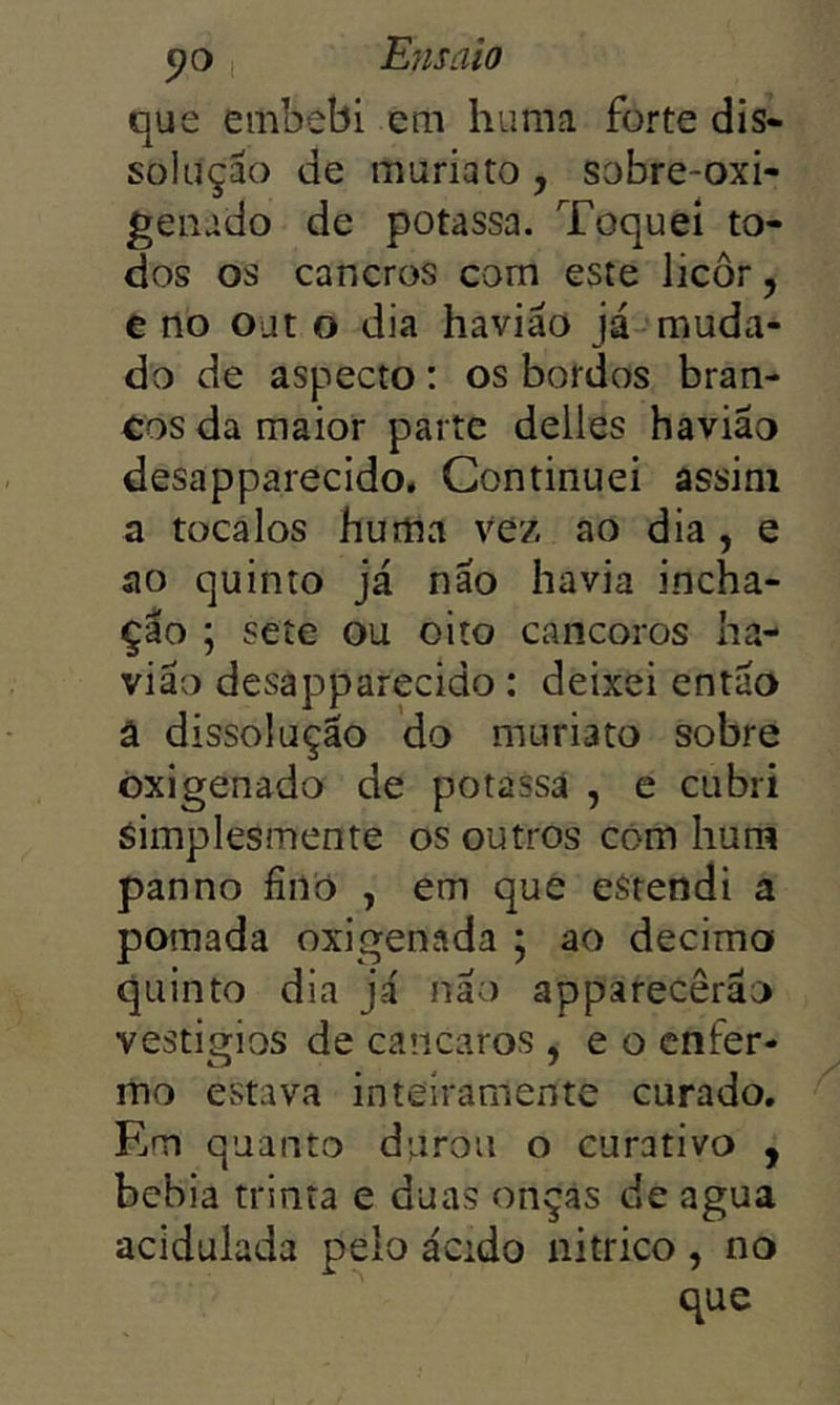 que embebi em huma forte dis- solução de muriato , sobre-oxi- genado de potassa. Toquei to- dos os cancros com este licor, e tio ojt o dia haviáo já muda- do de aspecto: os bordos bran- cos da maior parte delles havião desapparecido. Continuei assim a tocaios hurtia vez ao dia , e ao quinto já não havia incha- ção ; sete ou oito cancoros ha- vião desapparecido: deixei então â dissolução do muriato sobre Oxigenado de potassâ , e cubri simplesmente os outros cóm hum panno fino , em que eStendi a pomada oxigenada ; ao decima quinto dia já não apparecêrão vestigios de cancaros , e o enfer- mo estava inteiramente curado, Rm quanto durou o curativo y bebia trinta e duas onças de agua acidulada pelo ácido nitrico , no