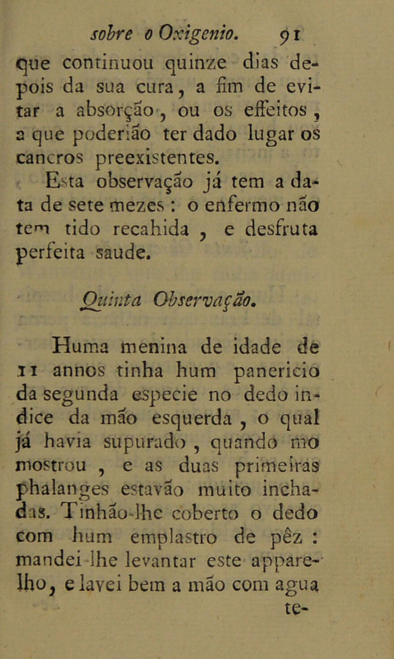 que continuou quinze dias de- pois da sua cura, a fim de evi- tar a absorção, ou os eíFeitos , a que poderião ter dado lugar os cancros preexistentes. Esta observação já tem a da- ta de sete mezes : o enfermo não tem tido recahida , e desfruta perfeita saude. Quinta Observação, HuiTia menina de idade de II annos tinha hum panericio da segunda especie no dedo ín- dice da mão esquerda , o qual já havia supurado , quando mo mostrou , e as duas primeiras phalanges estavão muito incha- das. Tinhãodhc coberto o dedo com hum emplastro de pêz : mandei lhe levantar este appare- Iho, e lavei bera a mão com agua te-