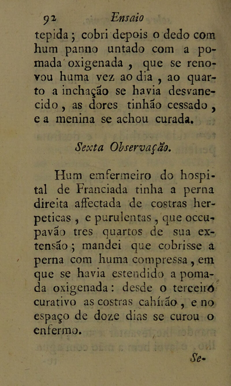 tépida j cobri depois o dedo com hum panno untado com a po- mada'oxigenada , que se reno- vou huma vez ao dia , ao quar- to a inchação se havia desvane- cido , as dores tinhão cessado , e a menina se achou curada. Sexta Observação. Hum emfermeiro do hospi- tal de Franciada tinha a perna direita aíFectada de costras her- peticas , c purulentas , que occu- pavão tres quartos de sua ex- tensão ; mandei que cobrisse a perna com huma compressa , eni que se havia estendido a poma- da oxigenada: desde o terceiro curativo as costras cahíiao , e no espaço de doze dias se curou o enfermo.