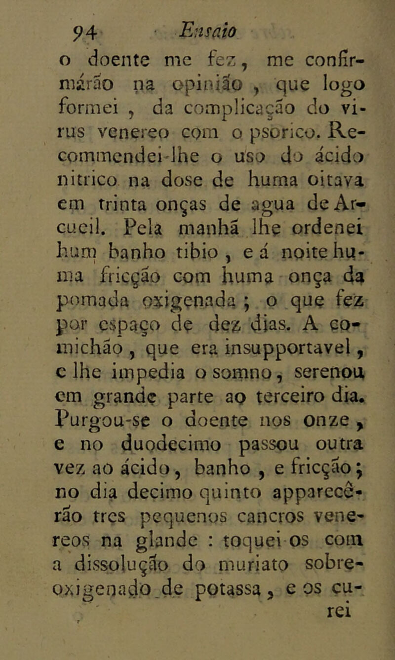 o doente me fez, me coníír- márao na opinião , que logo formei , da complicação do vi- rus venereo com o psorico. Re- commcndei lhe o uso do ácido nitrico na dose de huma oitava em trinta onças de agua deAr- cucil. Pela manhã lhe ordenei hum banho tibio , eá noite hi4- nia fricção com huma onça da pomada oxigenada ; o quç fez por espaço de dez dias. A co- michão , que era insupportavel, c lhe impedia osomno, serenou em grande parte ao terceiro dia. Purgou-se o doente nos onze , e no duodécimo passou outra vez ao ácido, banho , e fricção j no dia decimo quinto apparecê- rão tres pequenos cancros vene- reos na glande : toquei os com a dissolução do mu ri ato sobre- oxigenado_d,e potassa, e os cu-