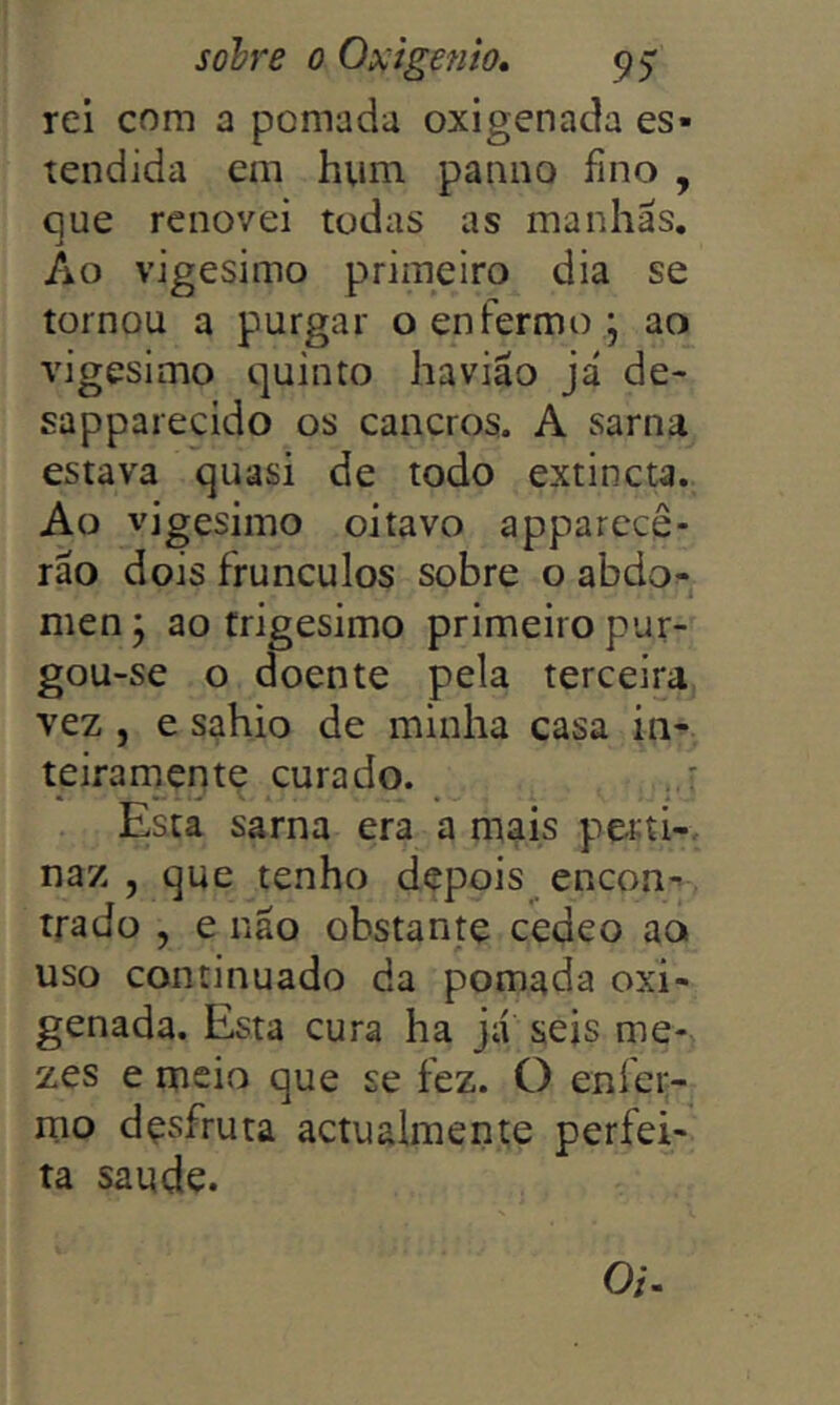 rei com a pomada oxigenada es- tendida em hum panno fino , que renovei todas as manhas. Ao vigésimo primeiro dia se tornou a purgar o enfermo j ao vigésimo quinto havião já de- sapparecido os cancros. A sarna estava quasi de todo extincta. Ao vigésimo oitavo apparecê- ráo dois frunculos sobre o abdo^- men j ao trigésimo primeiro pur- gou-se o doente pela terceira vez , e sahio de minha casa in- teirarnentç curado. Esta sarna era a mais perti-. naz , que tenho depois encon-> . trado , e náo obstante cedeo ao uso continuado da pomada oxi- genada. Esta cura ha já seis me- zes e meio que se fez. O enfer- mo desfruta actualmente perfei- ta saude. Oi.