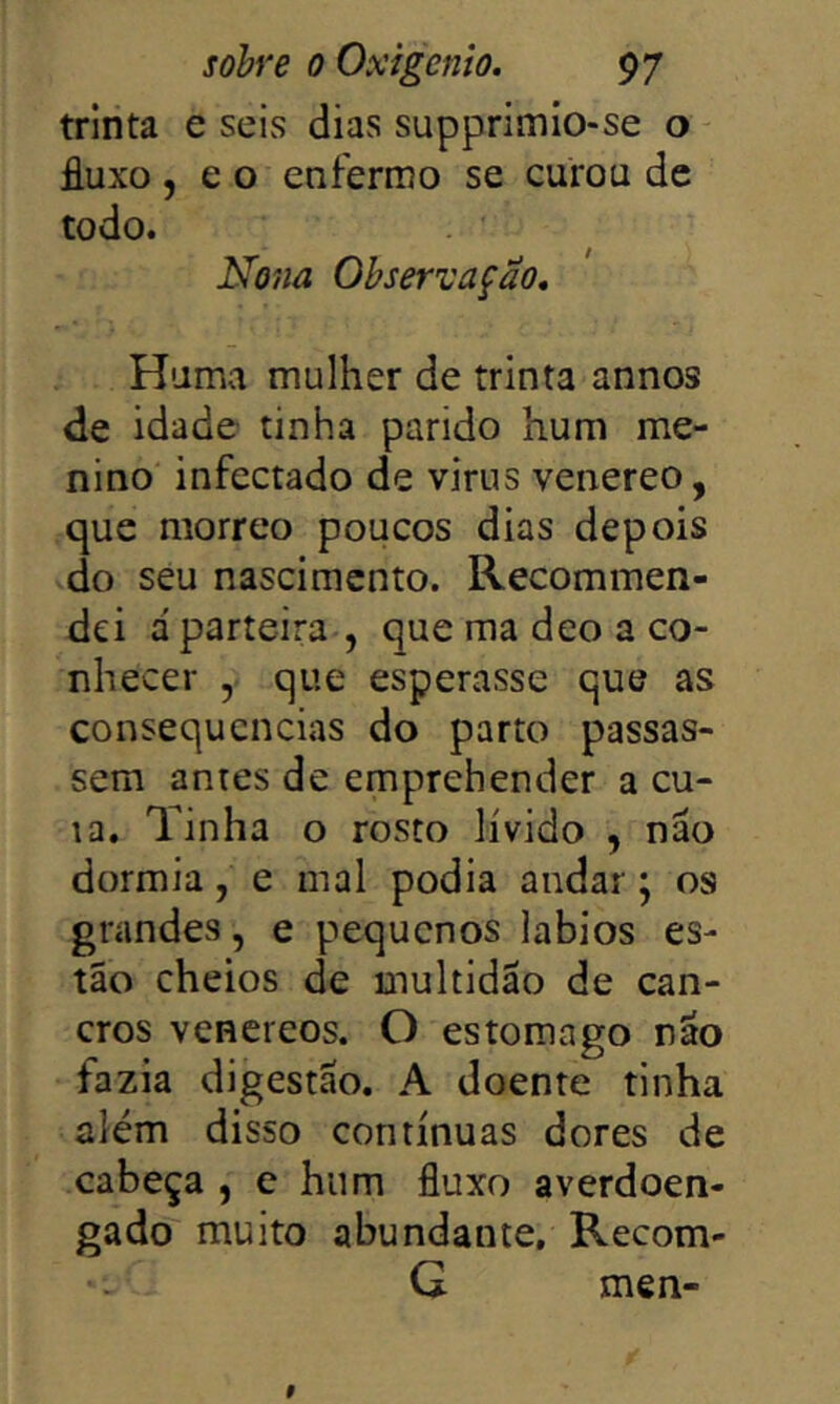 trinta e seis dias supprimio-se o fluxo ,60 enfermo se curou dc todo. Nona Observação, Huma mulher de trinta annos de idade tinha parido hum me- nino infectado de virus venereo, que morreo poucos dias depois do seu nascimento. Recommen- dei á parteira , que ma deo a co- nhecer , que esperasse que as consequências do parto passas- sem antes de emprehender a cu- ia. Tinha o rosto lívido , não dormia, e mal podia andar; os grandes, e pequenos lábios es- tão cheios de multidão de can- cros venereos. O estomago não fazia digestão. A doente tinha além disso contínuas dores de cabeça , e hum fluxo averdoen- gado muito abundante, Recom- G men-