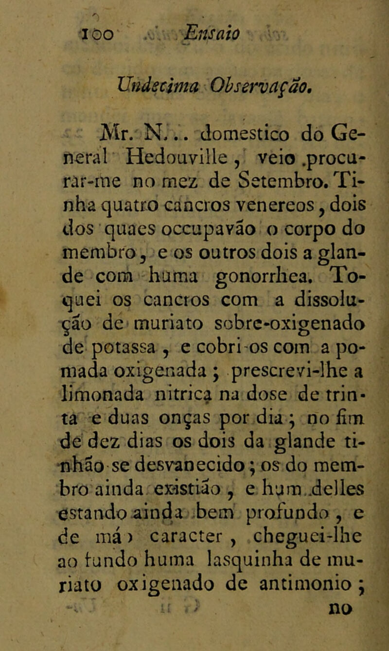 Undécima Observação, Mr. N... domestico do Ge- neral Hedouville, veio .procu- rar-me no mez de Setembro. Ti- nha quatro cancros venereos, dois dos quaes occupavão o corpo do membro, e os outros dois a glan- de cora hüma gonorrliea. To- quei os cancros com a dissolu- ção de muriato sobrc-oxigenado de potassa , e cobri-os com a po- mada oxigenada; prescrevi-lhe a limonada nitrica na dose de trin- ta e duas onças por dia ; no fim. de dez dias os dois da glande ti- nhão se desvanecido; os do mem- bro ainda, existiao , e hum,.de]les estando ainda bem profundo, e de má) caracter , cheguei-lhe ao lundo huma lasquinha de mu- riato oxigenado de antimonio; > no