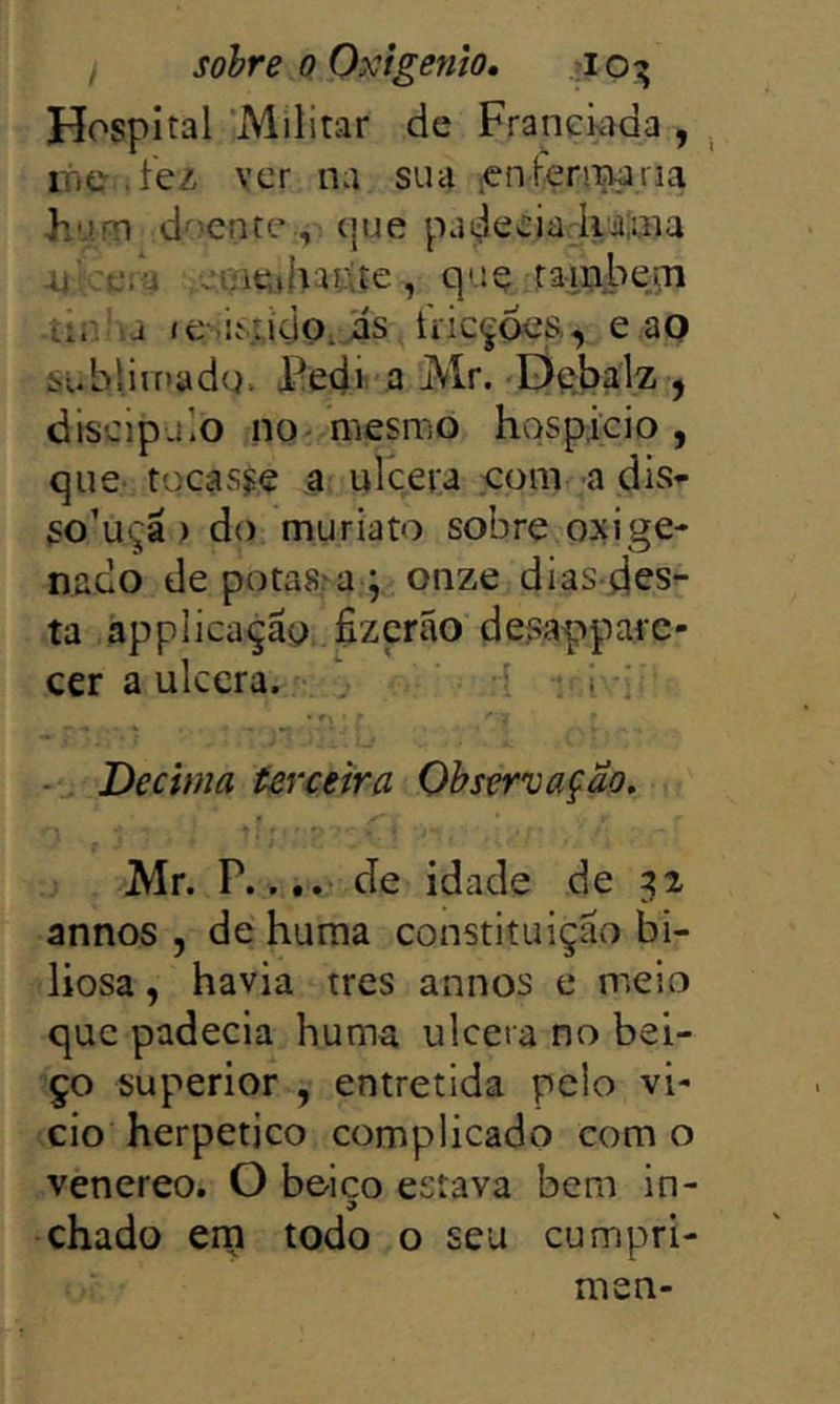 Hospital 'Militar de Franciada , irte.íez ver na sua .«nleriiMria F'.).m d^^enre que padecia Ivaiuia ;tíie»haitíe, quç taiiabe^ .tÍ!V:a íe-.i.\;idQ, is íVicçfe:, e ao subliiriadq. Pedi a Mr. Debalz j discipjlo no-mesmo hospitio , que tocasse a urcera eom a dis- So’uça ) do muriato sobre oxige- nado depotas^a ; onze dias-desr- ta applicaçay fizcrão desappare- cer a ulcera. 1 1 .i ’ ■ Decima terceira Observação, Mr. P.... de idade de ^2 annos , de huraa constituição bi- liosa , havia tres annos e meio que padecia huma ulcera no bei- ço superior , entretida pelo vi- cio herpetico complicado como venereo. O beico estava bern in- chado ern todo o seu cumpri- men-