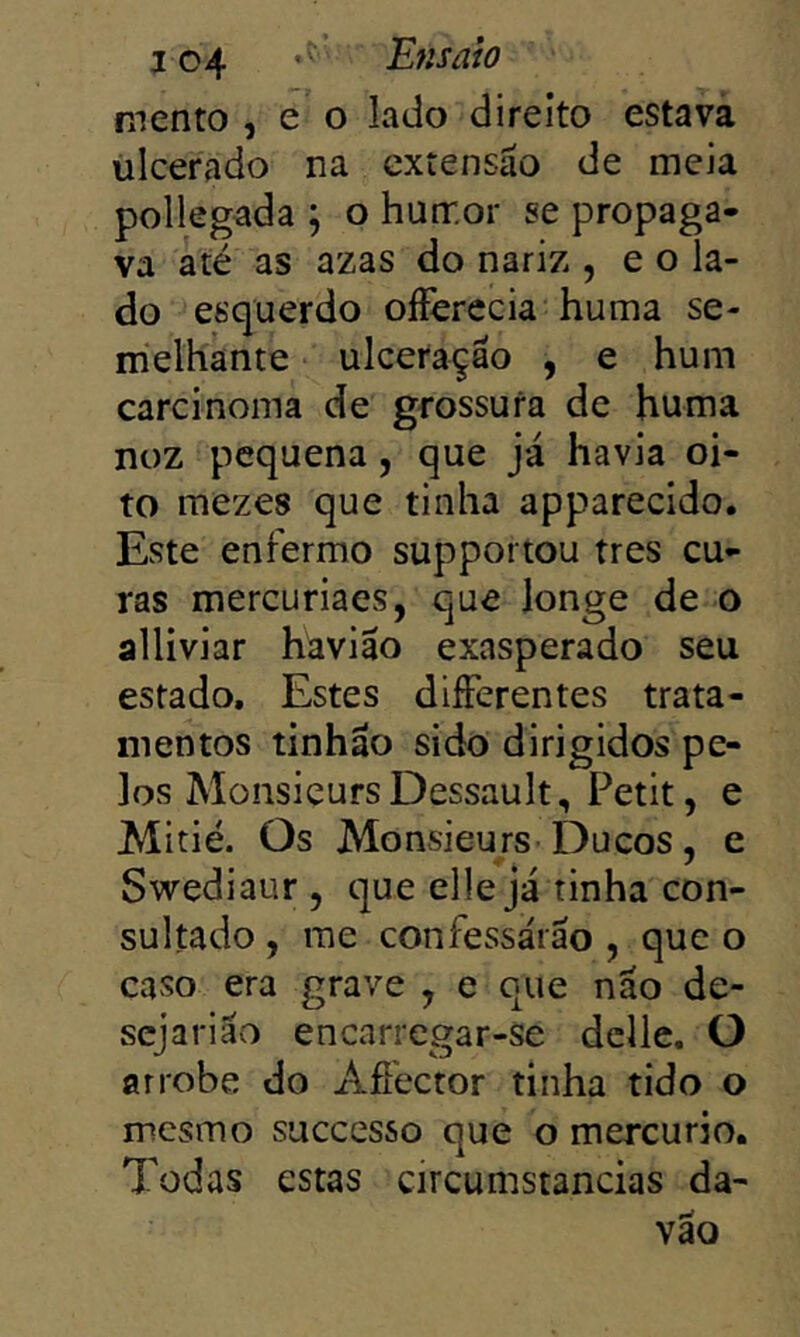 j 04 •' Ensaio mento , e o lado direito estava ulcerado na extensão de meia pollegada ; o humor se propaga- va àté as azas do nariz , e o la- do esquerdo oííerecia huma se- melhante ulceração , e hum carcinoma de grossura de huma noz pequena, que já havia oi- to mezes que tinha apparecido. Este enfermo supportou tres cu- ras mercuriaes, que longe de o alliviar havião exasperado seu estado. Estes differentes trata- mentos tinhão sido dirigidos pe- los MonsieursDessault, Petit, e JMitié. Os Monsieurs Ducos, e Swediaur , que ellejá tinha con- sultado , me confessarão , que o caso era grave , e que não de- sejarião encarregar-se dclle. O arrobe do Afiector tinha tido o mesmo successo que o mercúrio. Todas estas circumstancias da- vão