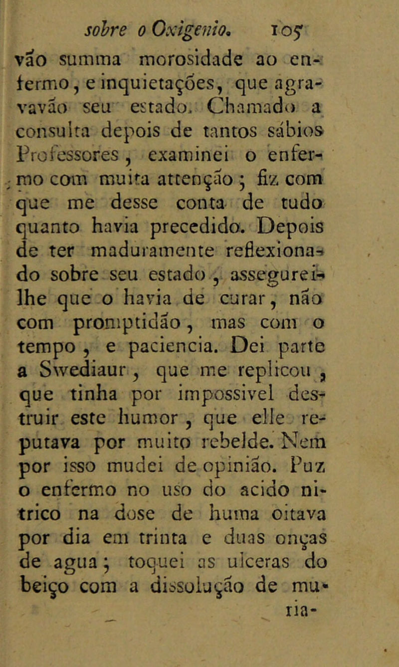 vao summa morosidade ao cn-. termo, e inquietações, que agra- vaváo seu estado. Chamado a consulta depois de tantos sábios Proiessores, examinei o bnfer- ; mo com muita attençáo ; fiz com que me desse conta de tudo quanto havia precedido. Depois de ter maduramente reflexiona-* do sobre seu estado , assegureií^ lhe que o havia de curar, náo com proniptidão, mas com o tempo , e paciência. Dei parte a Swediaur, que me replicou , que tinha por irnpossivel des- truir este humor, que elle re- putava por muito rebelde. Nem por isso mudei de opinião. Puz o enfermo no uso do acido ni- trico na dose de huma oitava por dia em trinta e duas onças de agua; toquei as ulceras do beiço com a dissolução de mu» ria-