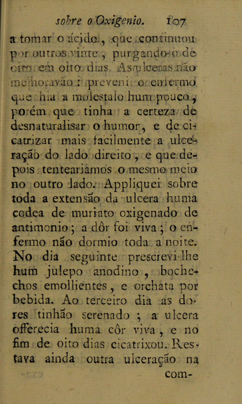 a tomíir oacklo:, .c]uc . continuou p>>r outros vinte , purgando-o.de citT) em oito dias Asmleeiias.ríão inc-iiouváu : ^preveni, o: enlermò que hia a raolestaio hum pouco, porém que tinha a certeza de desnaturalisar o humor, e de ci- càtrjzar mais facilmente a ulce^ ração do lado direito , e que de- pois tentearíamos o mesmo meio no outro lado/ Appliquei sobre toda a extensão da ulcera huma codea de muriato oxigenado de antimonio; a dor foi viva ; o en- fermo não dormio toda a noite. No dia seguinte prescrevi-lhe hum julepo anodino , boche- chos emollientes, e orchata por bebida. Ao terceiro dia as do- res tinhão serenado *, a ulcera oíTerecia huma cor vi\'’a , e no fim de oito dias cicatrixou. Res- tava ainda outra ulceração na com-