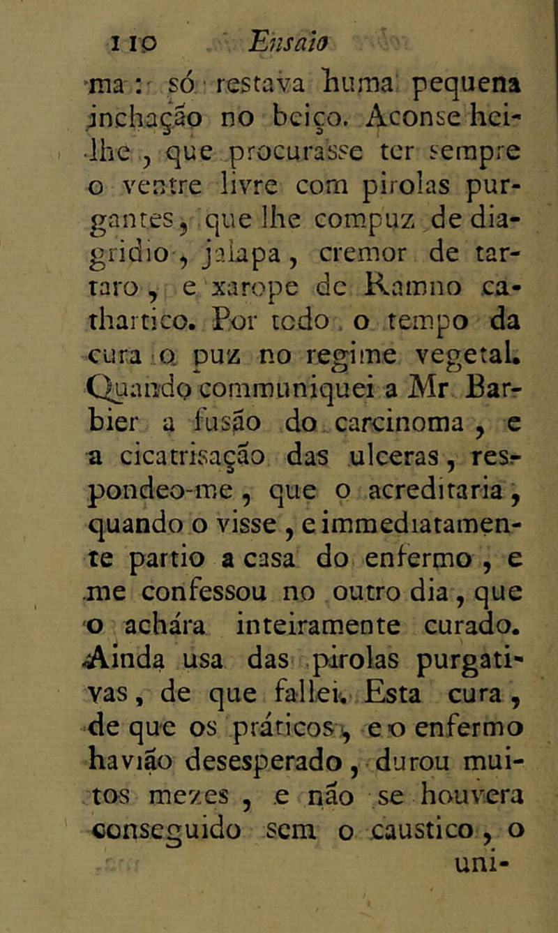 *ma *.' só ' restava liuma pequena jnchaçáp no beiço. Aconse hei- lhe , que procurasse ter serapre o ventre livre com pirolas pur- gantes, que lhe compuz de dia- gridio , jakpa, cremor de tar- taro , e xarope de Ramno ca- thaitico. Por icdo , o tempo da cura iQ puz no regime vegetal. Quando communiquei a Mr Barr bier a fusão do carcinoma , c a cicatrisação das ulceras, resr pondeo-me, que o acreditaria, quando o visse , eimmediatamen- te partio a casa do enfermo , e .me confessou no outro dia, que o achara inteiramente curado. Ainda usa das pirolas purgati- vas , de que fallei, Esta cura, ■de que os práticos^, eo enfermo haviao desesperado, durou mui- tos mezes , e náo se houvera conseguido sem o cáustico , o