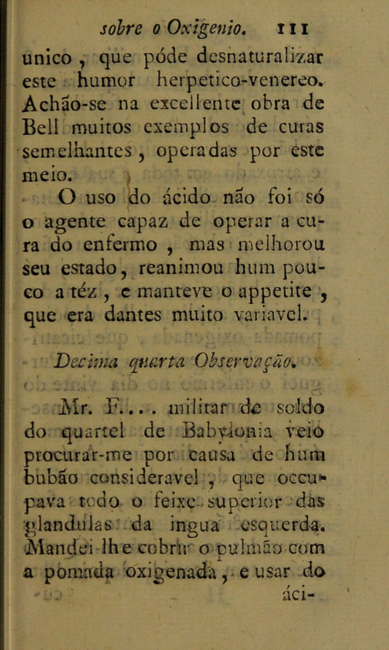 unico , que póde desnaturalizar este humor herpetico-venereo. Achão-se na cxcellentc^ obra de Bell muitos exemplos de curas semelhantes 5 operadas por este meio. ; O uso do ácido, não foi só o agente capaz de operar a cu- ra do enfermo , mas melhorou seu estado, reanimou hum pou- co a téz , c manteve o appetite , que era dantes muito variavcl. Decima qtiarta Observação^ JSlr. F.... militar de soldo do quartel de BabWonia veio procurar-me por causa de hum bubáo considerável , que occu*- pava tcdo o feixe superior das •glanduiâs da ingua esquerda. Mandei-lhe cobrir o pulmão com a pomada oxigenada ,♦ e usar do dei-