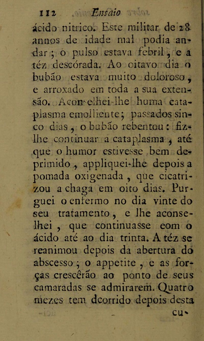 ácido nítrico. Este militar de‘28- annos de idade mal podia an^ dar; o pulso estava febril, e a téz descorada. Ao oitavo dia o bubáo estava muito doloroso, e arroxado em toda a sua exten- são. Acon^elhei-lhe huma cata- plasma emollientej passados sin- co dias , o bubão rebentou : fiz* lhe continuar a cataplasma ^ até que o humor estivesse bem de- primido , appliquei-lhe depois a pomada oxigenada , qüe cicatri- zou a chaga em oito dias. Pur- guei o enlermo no dia vinte do seu tratamento, e lhe aconse- lhei , que continuasse eom o ácido até ao dia trinta. A téz sc reanimou depois da abertura do abscesso ^ o appetite , e as for- ças crescerão ao ponto de seus camaradas se admirarem. Quatro mezçs tem deorrido depois desta cu*