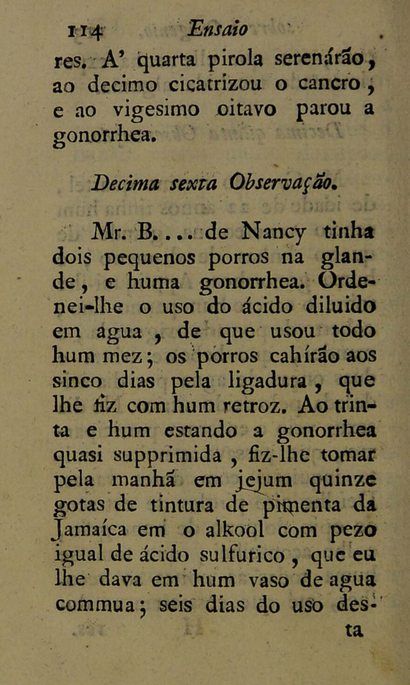 res. A’ quarta pirola serenárãd, ao decimo cicatrizou o cancro , c ao vigésimo oitavo parou a gonorrhea. Decima sexm Observação^ Mr. B.... de Nancy tinha dois pequenos porros na glan- de , e huma gonorrhea. ürde- nei-lhe o uso do ácido diluido em agua , de que usou todo hummez; os porros cahirão aos sinco dias pela ligadura , que lhe liz com hum retroz. Ao trin- ta e hum estando a gonorrhea quasi supprimida , fiz-lhe tomar pela manhã em j^um quinze gotas de tintura de pimenta da Jamaica em o alkool com pezo igual de ácido sulfurico , que cu lhe dava em hum vaso de agua com mu a j seis dias do uso desl' ta