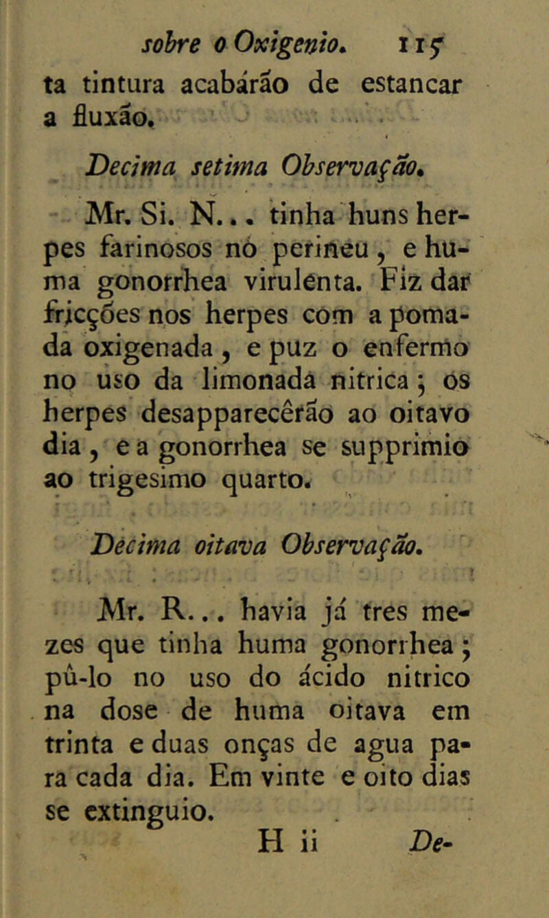 sobre o Oxigênio» ta tintura acabárao de estancar a fluxão. Decima sétima Observação» Mr. Si. N... tinha huns her- pes farinosos nó perineu , e hu- ma gonorrhea virulenta. Fiz dar fricções nos herpes com a poma- da oxigenada , e puz o enfermo no uso da limonada nitrica j os herpes desapparecêrão ao oitavo dia , e a gonorrhea se supprimio ao trigésimo quarto. Décima oitava Observação. Mr. R... havia já tres me- zes que tinha huma gonorrhea; pú-lo no uso do ácido nitrico na dose de huma oitava em trinta e duas onças de agua pa- ra cada dia. Em vinte e oito dias se cxtinguio. H ii De-