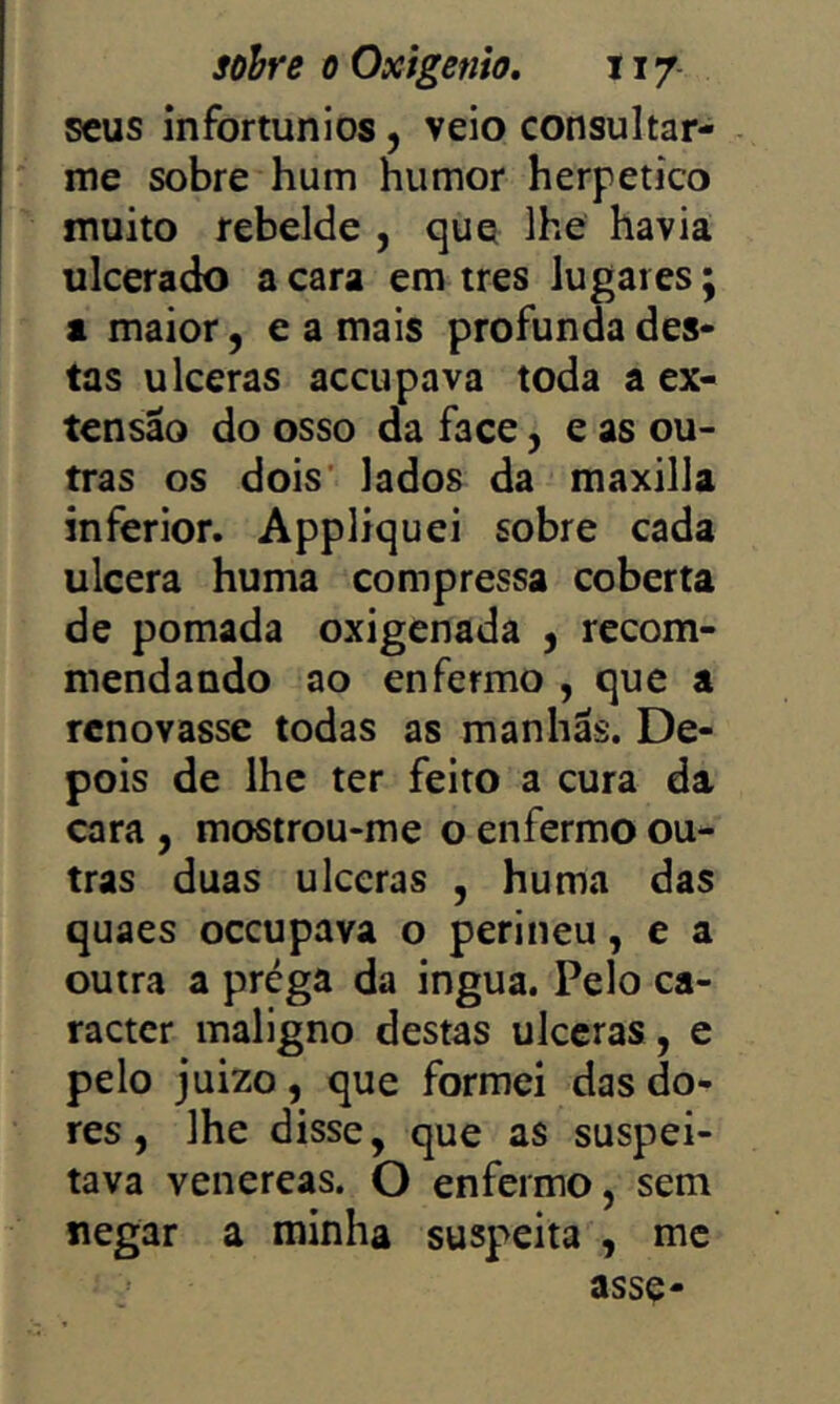 sobre 0 Oxigênio, 117- scus infortúnios, veio consultar- me sobre hum humor herpetico muito rebelde , que lhe havia ulcerado a cara em tres lugares; a maior, e a mais profunda des- tas ulceras accupava toda a ex- tensão do osso da face, e as ou- tras os dois' lados da maxilla inferior. Appliquei sobre cada ulcera huma compressa coberta de pomada oxigenada , recom- mendando ao enfermo , que a renovasse todas as manhãs. De- pois de lhe ter feito a cura da cara , mostrou-me o enfermo ou- tras duas ulceras , huma das quaes oceupava o perineu, e a outra a prega da ingua. Pelo ca- racter maligno destas úlceras, e pelo juizo, que formei das do- res , lhe disse, que as suspei- tava venereas. O enfermo, sem negar a minha suspeita , mc asse-