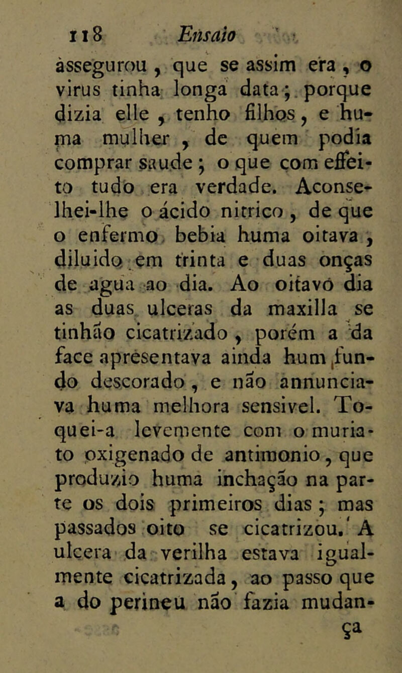 àssegurou , que se assim era , o virus tinha longa data; . porque dizia elle , tenho filhos, e hu- ma mulher , de quem podia comprar saude ; o que com efièi- to tudo era verdade. Aconse- lhei-lhe o ácido nitrico , de que o enfermo, bebia huma oitava , diluido em trinta e duas onças de agua ao dia. Ao oitavó dia as duas. ulceras da maxilla se tinháo cicatrizado , porém a ‘da face apresentava ainda hum,fun- do descorado, e nao annuncia- va huma melhora sensivel. To- quei-a levemente com o muria- to oxigenado de antiraonio, que produzio huma inchação na par- te os dois primeiros dias ; mas passados oito se cicatrizou,'A ulcera da verilha estava igual- mente cicatrizada, ao passo que a do perin^u não fazia mudan- ça