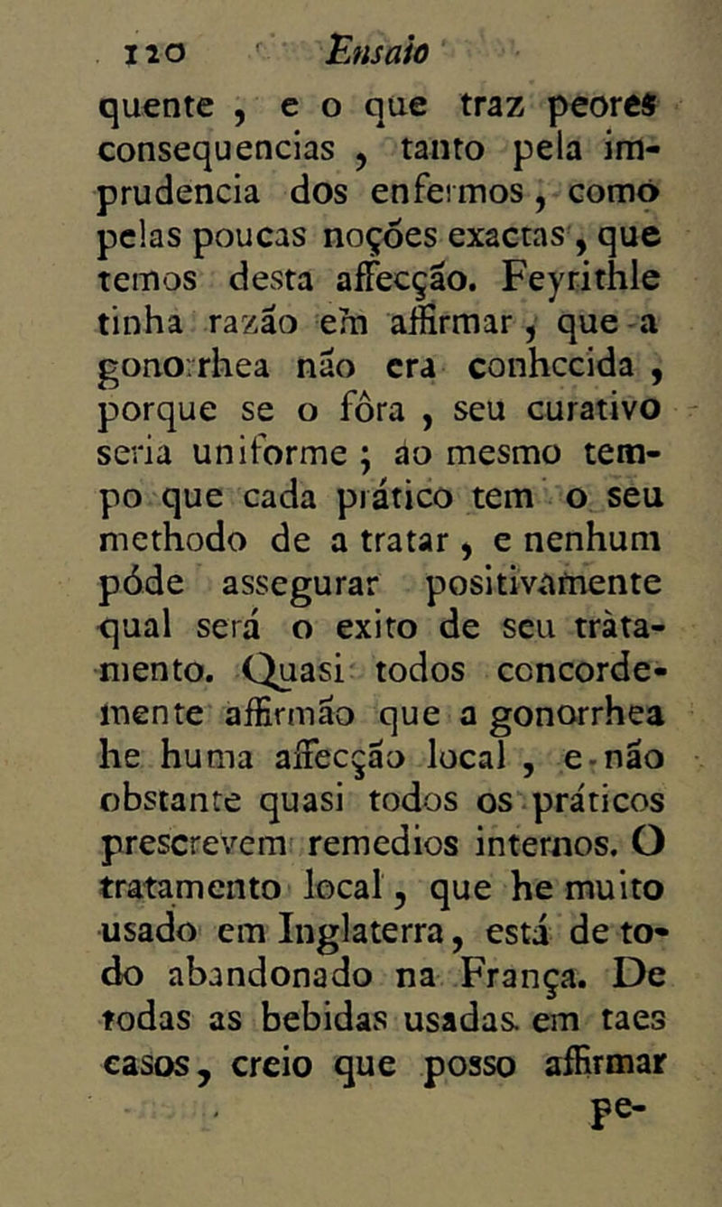 quente , e o que traz peorcs consequências , tanto pela im- prudência dos enfermos, comó pelas poucas noçòes exactas , que temos desta aífecção. Feyrithle tinha razão em aííírmar, que -a gonorrhea não era conhecida , porque se o fora , seu curativo seria uniforme ; áo mesmo tem- po que cada prático tem o seu methodo de a tratar ^ e nenhum póde assegurar positivamente qual será o exito de seu trata- mento. Quasi todos concorde- inente aífirmão que a gonorrhea he huma aífecção local , e-não obstante quasi todos os práticos prescrevem remedios internos. O tratamento local, que he muito usado em Inglaterra, está de to- do abandonado na França. De todas as bebidas usadas, em taes casos, creio que posso aíRrmar pe-