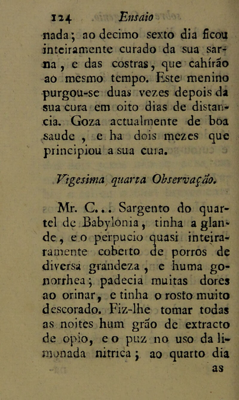 nada; ao decimo sexto dia ficou jntciramente curado da sua sar- na , e das costras, c{ue cahírão ao mesmo tempo. Este menino purgou-se duas vezes depois da sua cura em oito dias de distan- cia. Goza actualmente de boa saude , e ha dois mezcs que principiou a sua cuia. Vigésima qiiarta Observação* Mr. C... Sargento do quar- tel de Babylonia, tinha a glan- de, e o perpucio quasi inteira- ramente coberto de porros de diversa grandeza , e huma go- norrhea; padecia muitas dores ao orinar, e tinha o rosto muito descorado. Fiz-lhe tomar todas as noites hum grão de extracto de opio, e o puz no uso da li- monada nítrica ; ao quarto dia as