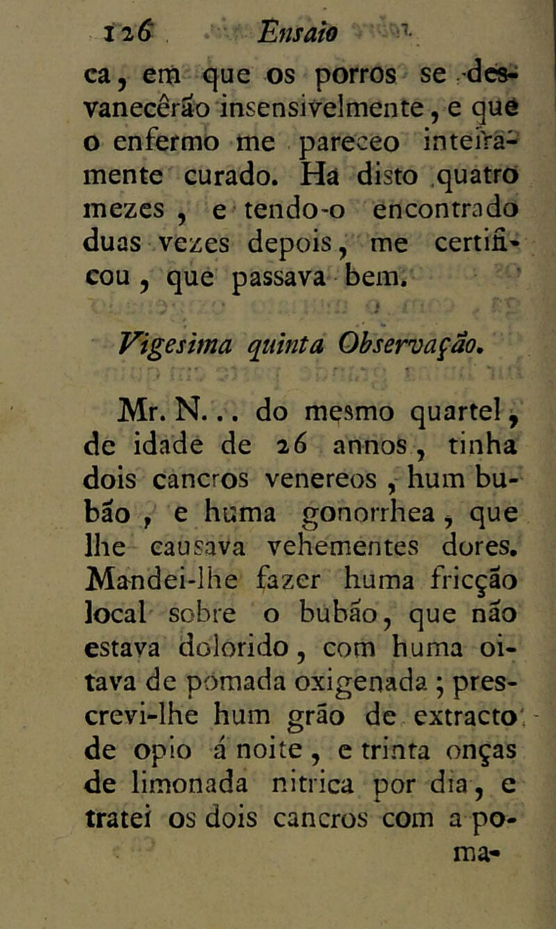 íiS Ensaio ' ca j em que os porros se rdcs-^ vanecêráo insensivelmente, e quô o enfermo me pareceo inteírá- mente curado. Ha disto quatro mezes , e tendo-o encontrado duas vezes depois, me certifi- cou 5 que passava bem. Vigésima quinta Observação, Mr. N... do mesmo quartel j de idade de 26 annos, tinha dois cancros venereos , hum bu- bão f e huma gonorrhea <, que lhe causava vehementes dores. Mandei-lhe fazer huma fricção local sobre o bubão, que não estava dolorido, com huma oi- tava de pomada oxigenada ; pres- crevi-lhe hum grão de extracto'.- de opio á noite , c trinta onças de limonada nitrica por dia, e tratei os dois cancros com a po-