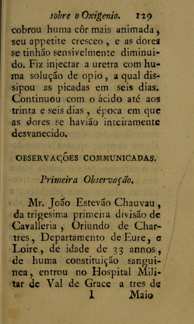 cobrou huma cor mais animada j seu appetite cresceo , e as doreâ se tinhão sensivelmente diminuí- do. Fiz injectar a uretra com hu- ma solução de opio, a qual dis- sipou as picadas em seis dias. Continuou com o ácido até aos trinta e seis dias , época em que as dores se havião inceiramente desvanecido. OBSERVAqoES COMMUNICADAS. Primeira Observação, Air. João Estevão Chauvau , da trigésima primeira divisão dc Cavalleria , Oriundo de Char- tres, Departamento deEure, e j Lo ire, de idade de 33 annos., 7 de huma constituição sangui- / nea, entrou no Hospital AliJi-' tar de Vai de Grace a tres de 1 Maio