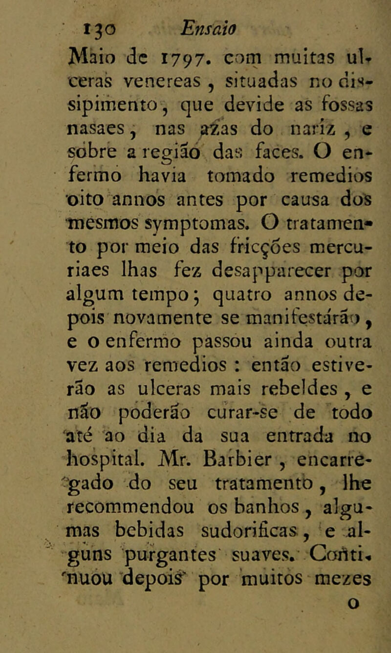 Maio dc 1797. com multas uU ceras venereas , situadas no nis- sipimento, que devide as fossas nasaes, nas aXas do nariz , e sòbre a região das faces. O en- fermo havia tomado remedios oito annos antes por causa dos mesmos symptomas. O tratamen- to por meio das fricções mercu- riaes lhas fez desapparecer por algum tempo; quatro annos de- pois nova mente se manifestarão, e o enfermo passou ainda outra vez aos remedios : então estive- rão as ulceras mais rebeldes , e não poderão curar-se de todo até 'ao dia da sua entrada no hospital. Mr. Barbier , encarre- ^gado do seu tratamento, lhe recommendou os banhos , algu- mas bebidas sudoríficas, e al- guns purgantes suaves. Coilti^ 'nuou “depoiâ' por muitos mezes o