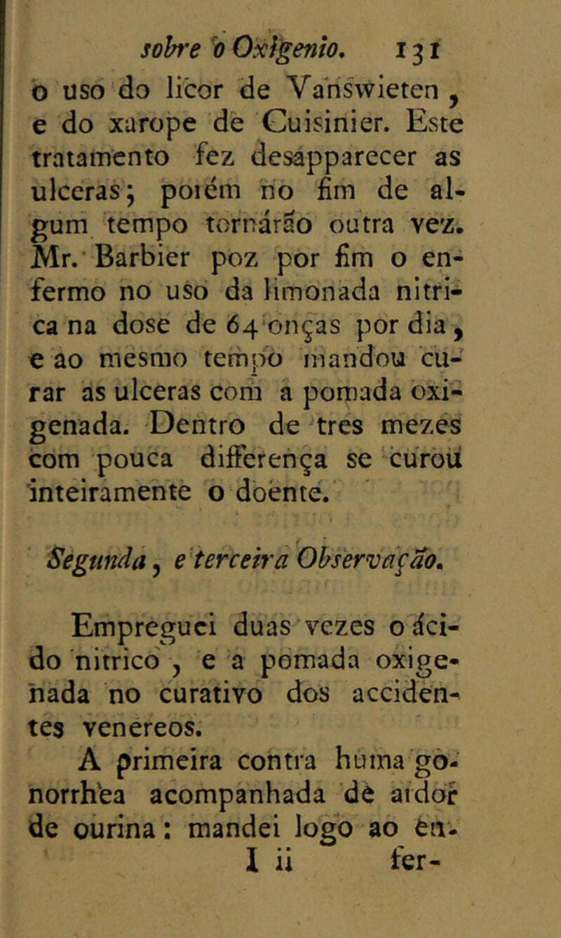 o uso do licor de Va'nis'wieten , e do xarope de Guisinier. Este tratamento fez desapparecer as ulceras; poiém no fim de al- gum tempo tornárao outra vez. Mr. Barbier poz por fim o en- fermo no uso da limonada nítri- ca na dose de 64 onças por dia, e ao mesmo tem pó mandou cu- rar as ulceras com a pomada oxi- genada. Dentro de tres mezes com pouca diíFerença se curòü 'inteiramente o doente. Segunda, e terceira Observação, Empreguei duas vezes o áci- do nitried , e a pomada oxige- nada no curativo dos acciden- tes venereos. A primeira contra huma gò- norrh'ea acompanhada de aidòf de ourina: mandei logo ao en-