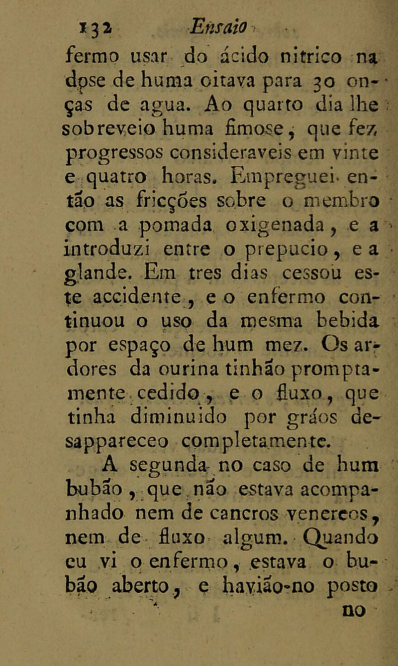 13 i Ensaio ■ fermp usar do ácido nítrico na dpse de huma oitava para 30 on- ças de agua. Ao quarto dia lhe sobreveio huma fimose, que fez, progressos consideráveis em vinte e quatro horas. Empreguei- en- tão as fricções sobre o membro com a pomada oxigenada, e a introduzi entre o prepúcio, e a glande. Em tres dias cessou es- te accidente , e o enfermo con- tinuou o uso da mesma bebida por espaço de hum mez. Os ar- dores da ourina tinhao prompta- mente.cedido , p o fluxo, que tinha diminuído por grãos de- sappareceo completamentc. A segunda no caso de hum bubão , que nao estava acompa- nhado nem de cancros venercos, nem de fluxo algum. Quando cu vi o enfermo, estava o bu- bao aberto, e hayiao-no posto no