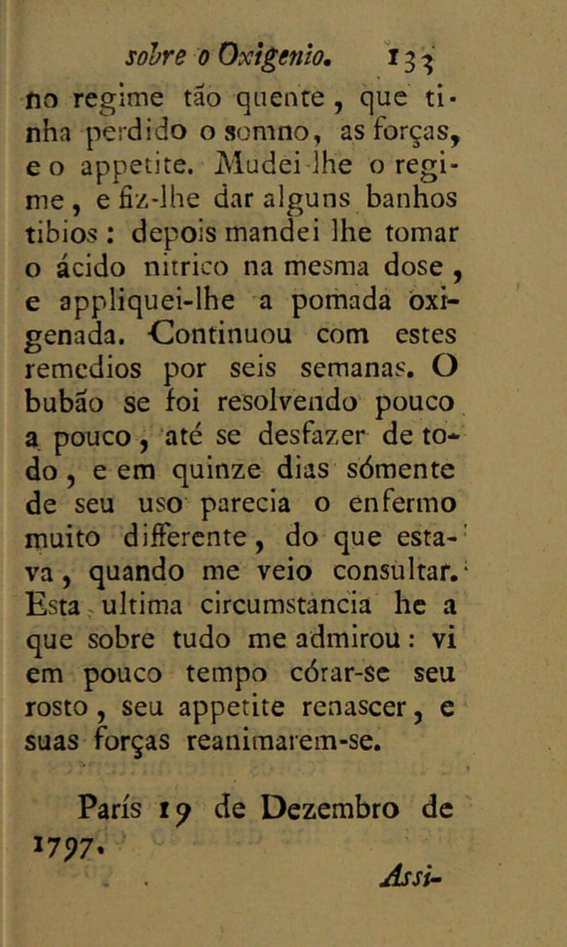 íio regime tão quente, que ti- nha perdido o somno, as forças, eo appetite. Mudei ihe o regi- me, e fiz-lhe dar alguns banhos tibios : depois mandei lhe tomar o ácido nitrico na mesma dose , e appliquei-lhe a pomada oxi- genada. Continuou com estes remedios por seis semanas. O bubão se foi resolvendo pouco a. pouco , até se desfazer de to- do , e em quinze dias sómente de seu uso parecia o enfermo muito diífercnte, do que esta-' va, quando me veio consultar.- Esta ^ ultima circumstancia hc a que sobre tudo me admirou: vi em pouco tempo córar-sc seu rosto, seu appetite renascer, e suas forças reanimarem-se. Paris de Dezembro de 1797* Jssi~