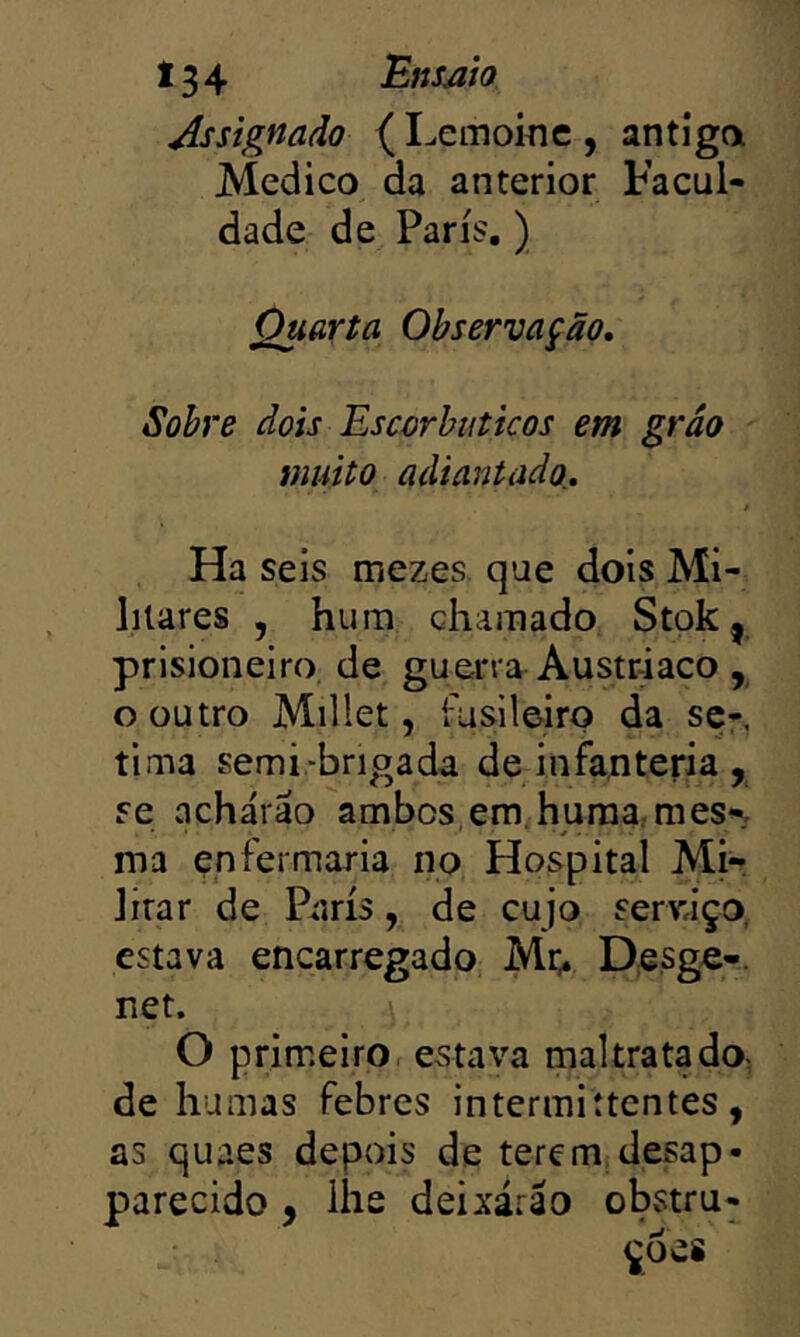 Assignaào (Lemoiíic, antiga Medico da anterior Facul- dade de Paris.) Quarta Observação, Sobre dois Escorbuticos em grão muito adiantado,. Ha seis mezes que dois Mi- litares , hum chamado Stok| prisioneiro de guerra Austriaco , o outro Millet, fusileiro da sçr, tima semi-brigada de infanteria , se acharão ambos,em, huraa:raes^ ma enfermaria no Hospital Mi- litar de Paris, de cujo serváço, estava encarregado Mi> Desge-. net. O primeiro estava maltratado, de humas febres intermittcntes, as quaes depois de terem desap- parecido , lhe deixarão obstru- ^6 es