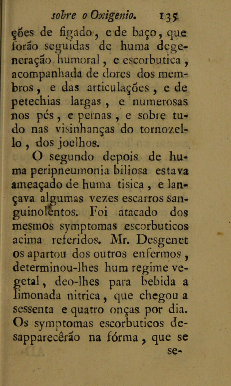 çoes de figado, ede baço, que ibrão seguidas de huma dege- neração humoral, e escorbutica , acompanhada de dores dos mem- bros , e das articulações , e de petechlas largas , e numerosas nos pés, e pernas , e sobre tu-* do nas visinhanças do tornozeir lo , dos joelhos. O segundo depois de hu- ma peripneumonia biliosa estava ameaçado de huma tisica , e lan- çava algumas vezes escarros san- guinol^tos. Foi atacado dos mesmos symptomas escorbuticos acima referidos. Mr. Desgenet os apartou dos outros enfermos , determinou-lhes hura regime ve- getal , deo-lhes para bebida a limonada nitrica, que chegou a sessenta e quatro onças por dia. Os symptomas escorbuticos de- sapparecêrão na fórma, que se se-