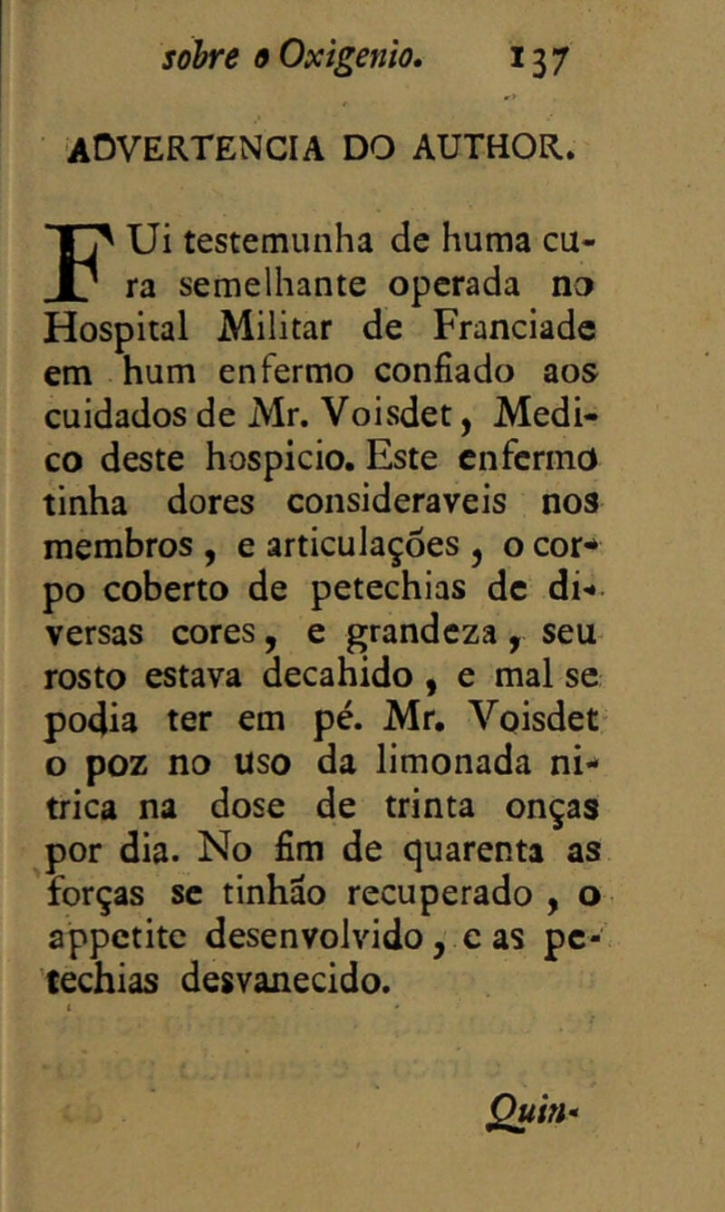 aovertencia do AUTHOR. Ui testemunha de huma cu- j: ra semelhante operada no Hospital Militar de Franciadc em hum enfermo confiado aos cuidados de Mr. Voisdet, Medi- co deste hospício. Este enfermo tinha dores consideráveis nos membros , e articulações , o cor** po coberto de petechias de di** versas cores, e grandeza , seu rosto estava decahido , e mal se podia ter em pé. Mr, Voisdet o poz no uso da limonada ní- trica na dose de trinta onças por dia. No fim de quarenta as forças se tinhao recuperado , o appetite desenvolvido, c as pc- techias desvanecido.