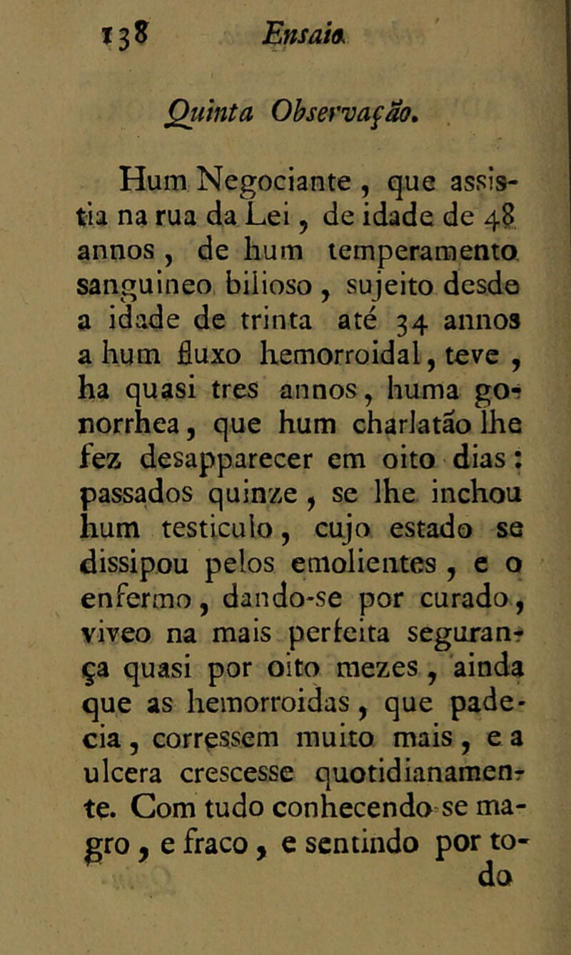 Ensaia, Quinta Obsefvafão, Hum Negociante , que assis- tia na rua da Lei, de idade de 4^ annos, de hum temperamento, sanguineo bilioso , sujeito desde a idade de trinta até 34 annos a hum fluxo hemorroidal, teve , ha quasi tres annos, huma go*? norrhea, que hum charlatão íhe fez desapparecer cm oito dias: passados quinze , se lhe inchou hum testicuio, cujo estado se dissipou pelos emolientes , e o enfermo, dando-se por curado, viveo na mais perieita seguran^ ça quasi por oito mezes, ainda que as hemorroidas, que pade- cia , corressem muito mais, e a ulcera crescesse quotidianameor te. Com tudo conhecendo se ma- gro y e fraco, e sentindo por to-