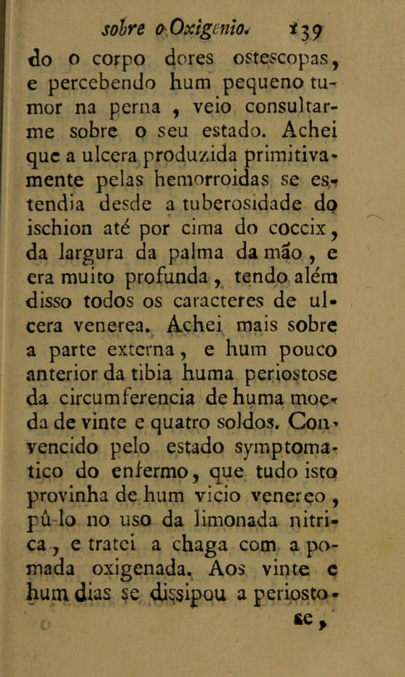 do o coFpo dores ostescopas, e percebendo hum pequeno tu- mor na perna , veio consultar- me sobre o seu estado. Achei que a ulcera produzida primitiva- mente pelas hemorroidas se es- tendia desde a tuberosidade dp ischion até por cima do coceix, da largura da palma da máo, e era muito profunda , tendo além disso todos os caracteres de ul- cera venerea. Achei mais sobre a parte externa, e hum pouco anterior da tibia huma periostose da circumferencia de huma moç^ da de vinte e quatro soldos. Con» vencido pelo estado symptoma- tico do enfermo, que tudo isto provinha de hum vicio vçnerço , pú-lo no uso da limonada nitri- ca , c tratei a chaga com a po- mada oxigenada. Aos vinte c hum dias se dissipou aperiosto- £e.