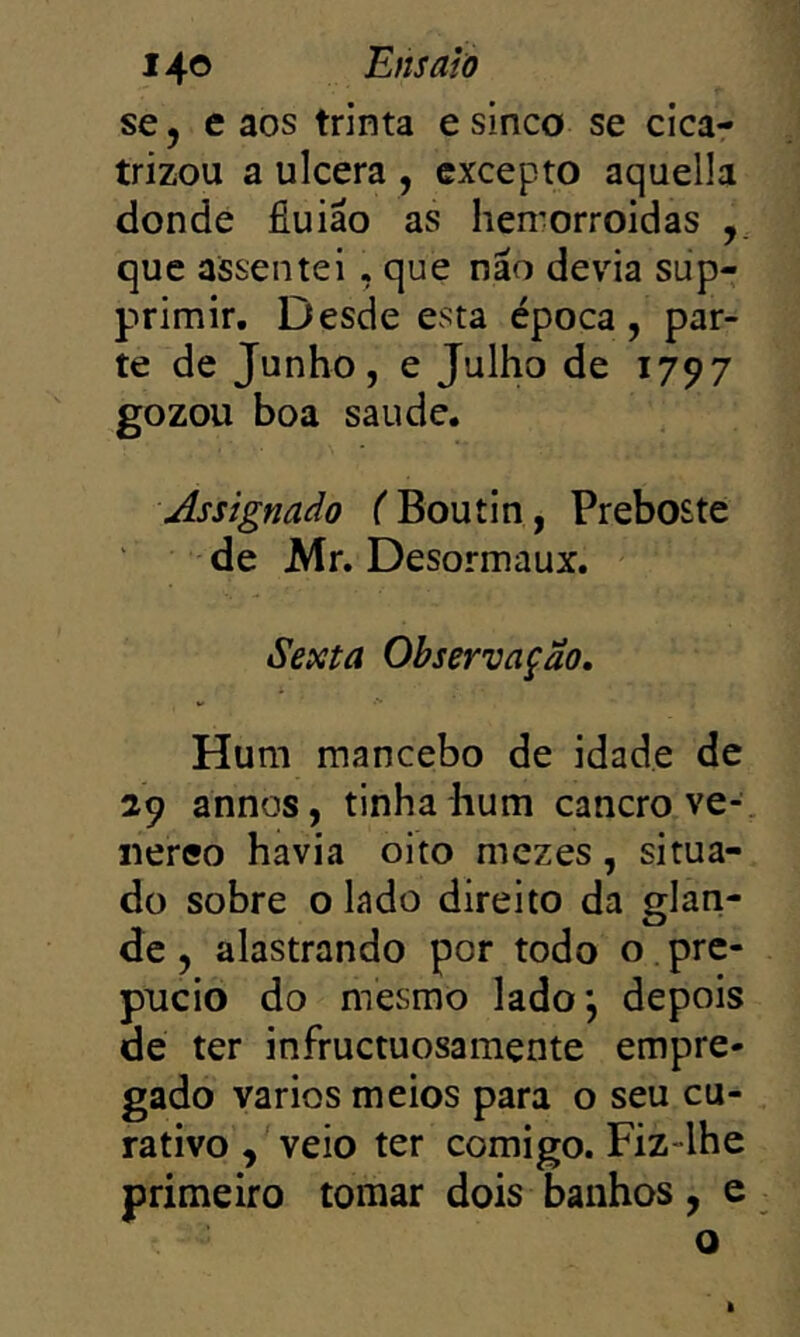se 5 caos trinta e sinco se cica- trizou a ulcera , cxcepto aquella donde fiuião as hen';orroidas que assentei , que não devia sup- primir. Desde esta época, par- te de Junho, e Julho de 1797 gozou boa saude. Assignado ('Boutin, Preboste de Mr. Desormaux. Sexta Observação, Hum mancebo de idade de 29 annos, tinha hum cancro ve- iiereo havia oito mezes, situa- do sobre o lado direito da glari- de, alastrando por todo o pre- púcio do mesmo ladoj depois de ter infructuosamente empre- gado vários meios para o seu cu- rativo , veio ter comigo. Fiz-lhe primeiro tomar dois banhos, e o