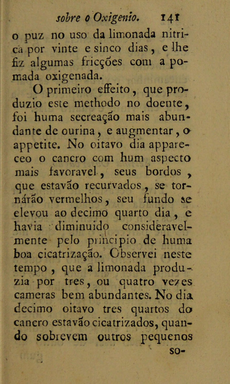 o puz no uso da limonada nitri- ca por vinte e sinco dias, e lhe fiz algumas fricções com a po- mada oxigenada. O primeiro eíFeito, que pro- duzio este methodo no doente, foi huma secreação mais abun- dante de ourina, e augmentar, o appetite. No oitavo dia appare- ceo o cancro com hum aspecto mais favoravel, seus bordos , que estavão recurvados, se tor- narão vermelhos, seu fundo se elevou ao decimo quarto dia , e havia • diminuido consideravel- mente pelo principio de huma boa cicatrização. Observei neste tempo , que a limonada produ- zia por tres, ou quatro vezes cameras bem abundantes. No dia decimo oitavo tres quartos do cancro estavão cicatrizados, quan- do sobrevem outros pequenos so-