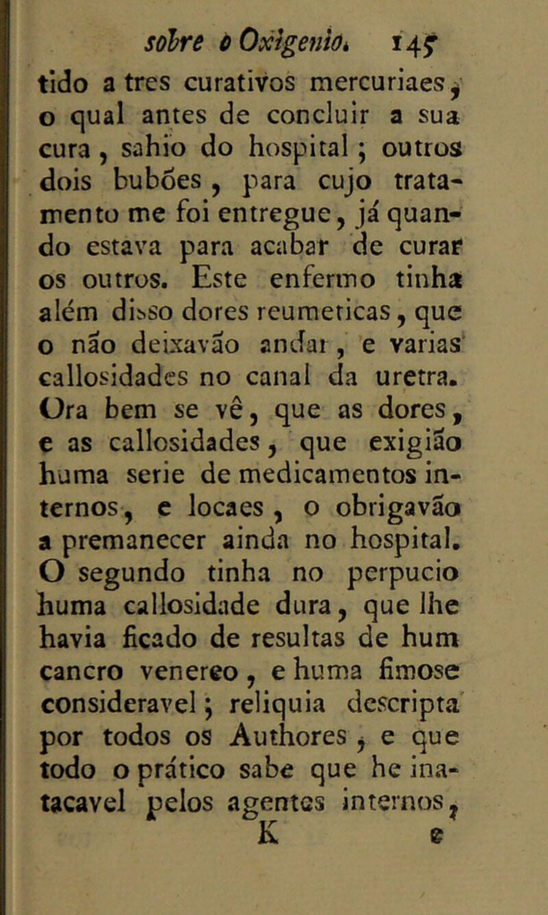 solre òOxigeniúk 14^ tido a tres curativos mercuriaes^ o qual antes de concluir a sua cura, sahio do hospital; outros dois buboes , para cujo trata- mento me foi entregue, já quan- do estava para acabar de curae os outros. Este enfermo tinha além divsso dores reumeticas, que o náo deixaváo andai , e varias’ callosidadcs no canal da uretra. Ora bem se vê, que as dores, c as callosidadcs, que cxigiáo huma serie de medicamentos in- ternos, c loca es , o obrigavao a premanecer ainda no hospital. O segundo tinha no perpucio huma callosidade dura, que lhe havia ficado de resultas de hum cancro venereo , e huma fimose considerável j reliquia dcscripta por todos os Authores j e que todo o prático sabe que he ina- tacavel pelos agentes internos, K e