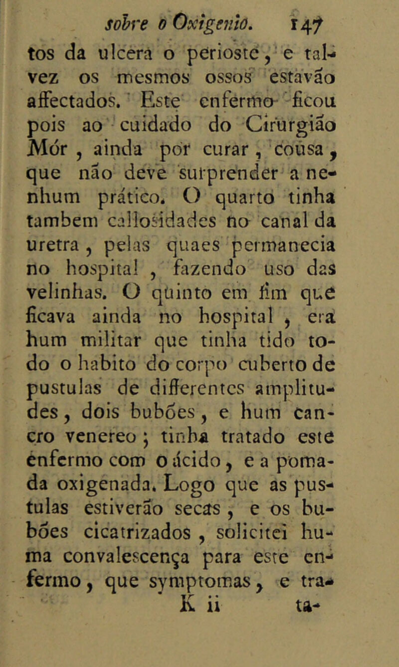 tos da ulcerá o periostc,‘e tal- vez os mesmos ossos estavão aíFectados. Este enferma ficou pois ao cuidado do Cirurgião Mor , ainda por curar, coiisa , que não deve suiprender a ne- nhum prático. O quarto tinha também callosidades no canal da uretra , peias quaes permanecia no hospital , fazendo uso das velinhas. O qüinto em fim que ficava ainda no hospital ^ era hum militar que tinha tido to- do o habito do corpo ajberto de pustulas de difierentes amplitu- des, dois buboes, e hum can- cro venereo \ tinha tratado este enfermo com o ácido, e a poma- da oxigenada. Logo que as pus- tulas estiverão secas , e os bu- bôes cicatrizados , solicitei hu- ma convalescença para este en- fermo , que symptomas y e tra^ K ii ta-