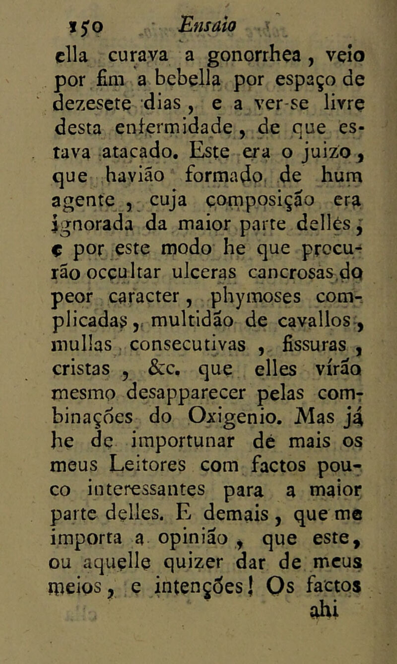 cila curava a gonorrhça , veio por fim a bebella por espaço de dezesete dias , e a ver-se livre desta enfermidade , de que es- tava atacado. Este era o juizo^ que haviâo formado, de hum agente , cuja composição era ignorada da maior parte dellés y ç por este modo he que procu- rão ocçultar ulceras cancrosas.do peor caracter, phymoses com-, pliçadasmultidão de cavallos , inuüas consecutivas , fissuras , cristas 5 &c. que elles virão mesmo desapparecer pelas comr binaçoes do Oxigênio. Mas j4 he de importunar dé mais os meus Leitores com factos pou- co interessantes para a maior parte delles. E demais , que me importa a opinião ^ que este, ou aquçlle quizer dar de meus meios, e intenções! Qs factos