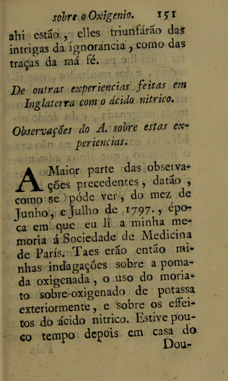 aVii estSo elles triunfárâo das intrigas da ignorância , como das traças da ma fé. De outras experiências feitas em Inglaterra com 0 ácido nitrico. Observações do A.^ sobre estas ex^ pertencias. A Maior parte das observa- ções precedentes, datao , como se .póde ver, do mcz de Tunho, eJulho de 1797.5 epo- ca era. que eu li a mmha me- mória á Sociedade dc Medicina de Paris. Taes erao então mi- nhas indagações sobre a poma- da oxigenada, o uso do mona- to sobre-oxigenado de potass^. exteriormente, e sobre os eftei- tos do ácido nitrico. Estive pou- CO tempo depois, em ca^ do