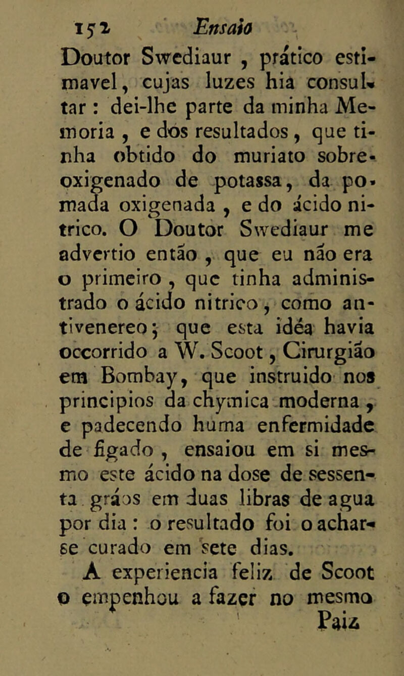 Doutor Swcdiaur , prático esti- niavel, cujas luzes hiâ consuU tar : dei-lhe parte da minha Me- mória , e dos resultados , que ti- nha obtido do muriato sobre- oxigenado de potassa, da po* mada oxigenada , e do ácido ni- trico. O Doutor Swediaur me advcrtio então , que eu não era o primeiro , que tinha adminis- trado o ácido nitrico, como an- tivenereoj que esta ídéa havia oceorrido a W. Scoot, Cirurgião em Bombay, que instruido nos princípios da chymica moderna , e padecendo huma enfermidade de figado , ensaiou em si mes- mo este ácido na dose de sessen- ta gráos em duas libras de agua por dia : o resultado foi o achar- se curado em sete dias. A experiencia feliz de Scoot o empenhou a fazer no mesmo Faii