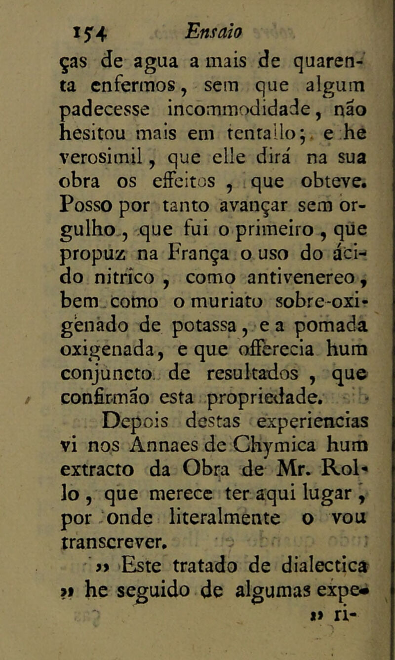 ças de agua a mais de quaren- ta enfermos, sem que algum padecesse incommodidade, não hesitou mais em tcnrallo;. e ;he verosimil, que elle dirá na sua obra os eíFcitos , que obteve. Posso por tanto avançar sem or- gulho,, que fui o primeiro , qüe propuz na França o uso do ácn do nitrico , como antivenereo, bem. como o mu ria to sobre-oxi- genãdo de potassa, e a pomada oxigenada, e que ofíerecla hum conjuncto. de resultados , que confirmão esta propriedade. Depois destas experiencias vi nos Annaes de Chymica hum extracto da Obra de Mr. RoF lo , que merece ter aqui lugar \ por ;onde literalmente o vou transcrever, » Este tratado de dialectica ?f he seguido de algumas expe^ I» ri-