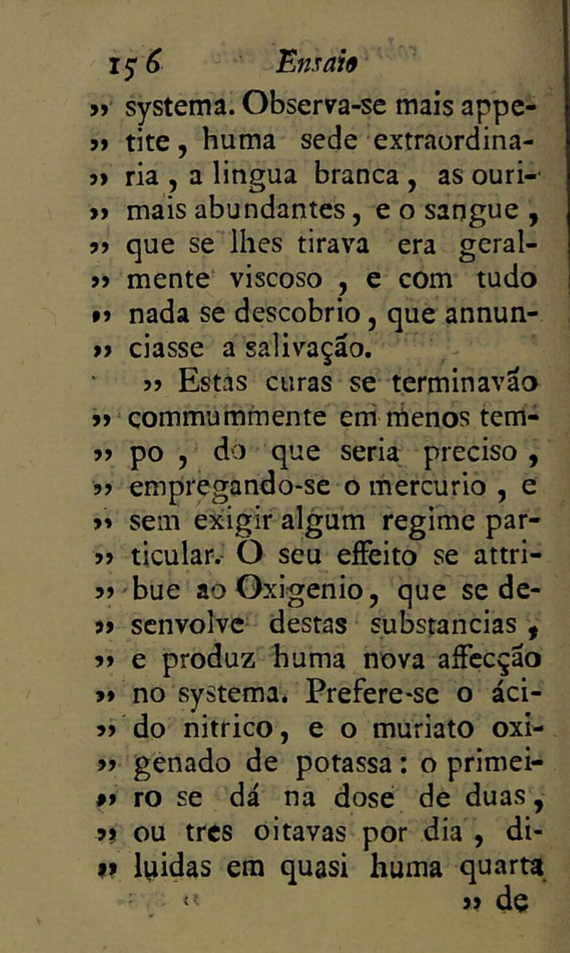 99 systema. Observa-se mais appe- 99 tite, huma sede extraordina- 99 ria , a lingua branca , as ouri-- 99 mais abundantes, e o sangue , 99 que se lhes tirava era geral- 99 mente viscoso , e com tudo 99 nada se descobrio, que annun- 99 ciasse a salivação. 99 Estas curas se terminavão jí commummente eni náenos tem- 99 po , do que seria preciso , 99 empregando-se o mercúrio , e 99 sem exigir algum regime par- 99 ticular.- O seu eíFeito se attri- bue ao Oxigênio, que se de- 99 senvolve destas substancias , 99 e produz huma nova aíFccção 99 no systema. Prefere-se o áci- do nitrico, e o muriato oxi- 99 genado de potassa: o primei- 99 ro se dá na dose de duas, 99 ou tres oitavas por dia , di- #> l^iidas era quasi huma quarta.