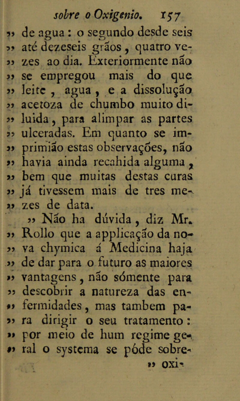 9> de agua : o segundo desde seis até dezeseis grãos , quatro ve- jj zes ao dia. Exteriormente não j> SC empregou mais do que j> leite , agua , e a dissolução >1 aceioza de chumbo muito di- ?♦ luida, para alimpar as partes ulceradas. Em quanto se im- primião estas observações, não » havia ainda recahida alguma , jí bem que muitas destas curas jj já tivessem mais de tres me^ >> zes de data. j» Não ha dúvida , diz Mr. » Rollo que a applicação da no- » va chymica á Medicina haja » de dar para o futuro aS maiores »> vantagens, não sómente para 5> descobrir a natureza das en- fi fermidades, mas também pa- ra dirigir o seu tratamento: *» por meio de hum regime ge-, #> ral o systema se pode sobre- »> oxi-